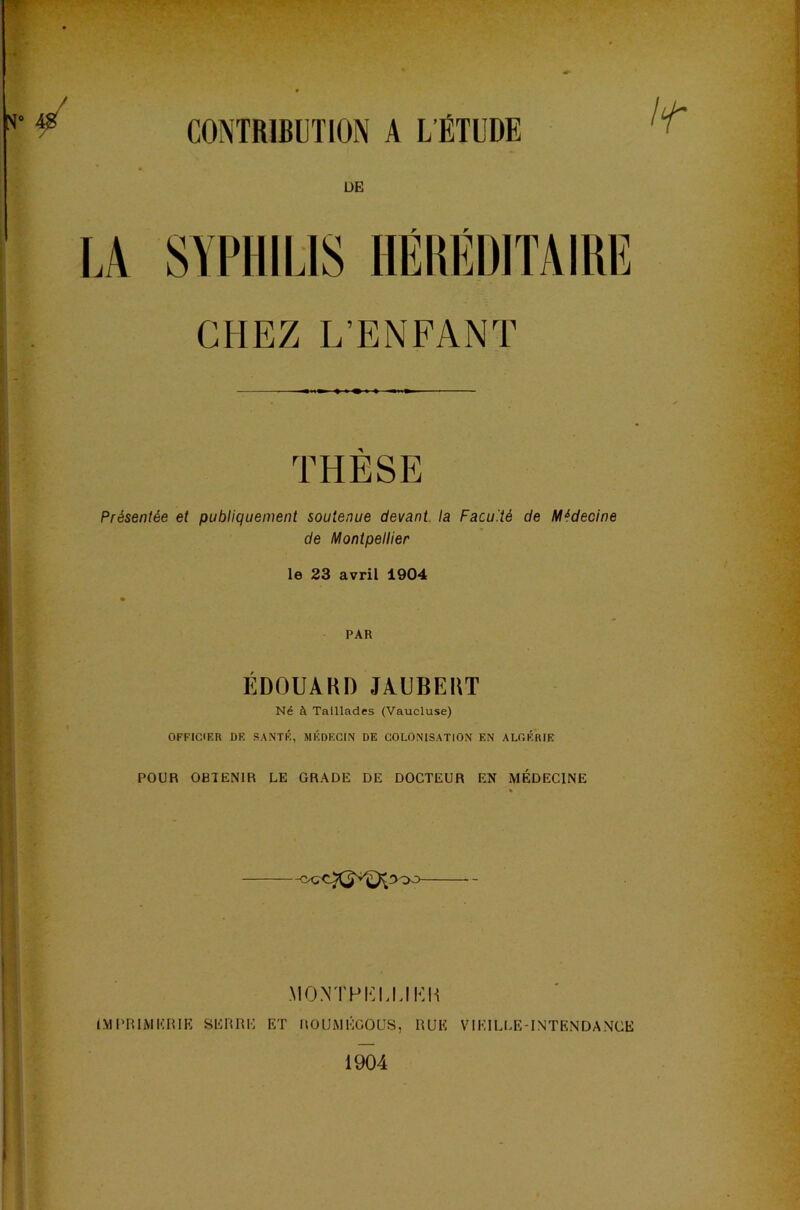 CONTRIBUTION A L’ÉTUDE ÜE SYPHILIS HÉHÉDIÏAIRE CHEZ L’ENFANT THÈSE Présentée et publiquement soutenue devant la Faculté de Médecine de Montpellier le 23 avril 1904 PAR ÉDOUAHD JAUBEHT Né à Taillades (Vaucluse) OFFICIER DF, .S.ANTÉ, MÉDECIN DE COLONISATIO.N EN ALCÉRIE POUR OBTENIR LE GRADE DE DOCTEUR EN MÉDECINE MONTPELLIEH IMPRIMERIE SERRE ET IlOUMÉGOUS, RUE VIEILLE-INTE.NDA.NCE 1904