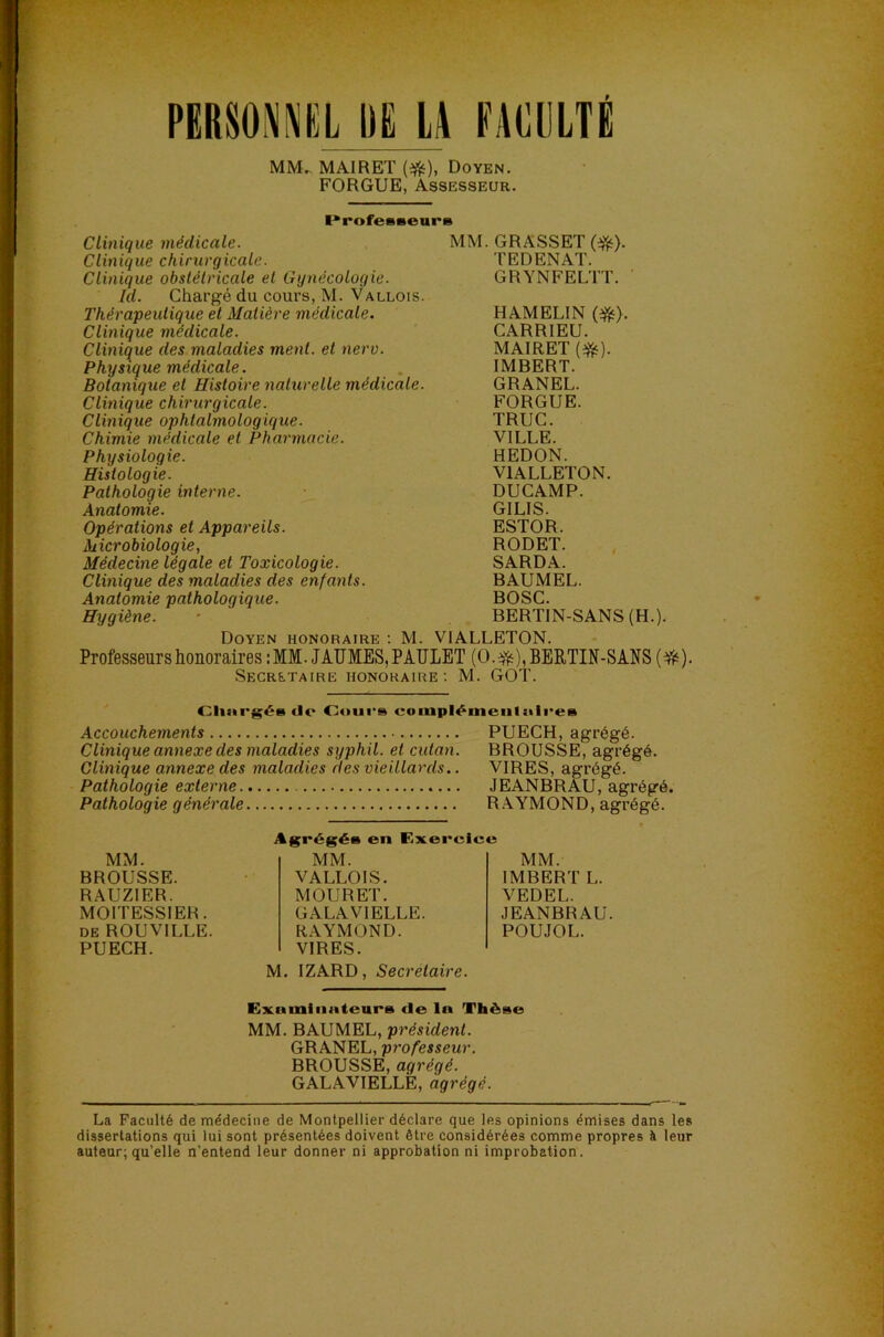 PERSOPEL DE ü FACULTÉ MM.. MAIRET (*), Doyen. FORGUE, Assesseur. I^rofeBseurs Clinique médicale. Clinique chirurgicale. Clinique obstétricale et Gynécologie. Id. Chargé du coui's, M. Vallois. Thérapeutique et Matière médicale. Clinique médicale. Clinique des maladies ment, et nerv. Physique médicale. Botanique et Histoire naturelle médicale. Clinique chirurgicale. Clinique ophtalmologique. Chimie médicale et Pharmacie. Physiologie. Histologie. Pathologie interne. Anatomie. Opérations et Appareils. Aiicrobiologie, Médecine légale et Toxicologie. Clinique des maladies des enfants. Anatomie pathologique. Hygiène. MM. GRASSET (^). TEDENAT. GRYNFELTT. HAMELIN (^). CARRIEU. MAIRET (*). IMBERT. GRANEL. FORGUE. TRUC. VILLE. REDON. VIALLETON. DUCAMP. GILIS. ESTOR. RODET. SARDA. BAUMEL. BOSC. BERTIN-SANS(H.). Doyen honoraire : M. VIALLETON. Professeurs honoraires : MM. JAUMES, P AÏÏLET ( O. * ), BERTIN-SANS ( ^ ). SECRETAIRE HONORAIRE: M. GOT. (Je Ootirs eompl^nieiilitii'e» Accouchements PUECH, agrégé. Clinique annexe des maladies syphil. et cutan. BROUSSE, agrégé. Clinique annexe des maladies des vieillards.. VIRES, agrégé. Pathologie externe JEANBRAU, agrégé. Pathologie générale R.AYMOND, agrégé. MM. IMBERT L. VEDEL. JEANBRAU. POUJOL. M. IZARD, Secrétaire. MM. BROUSSE. RAUZIER. MOITESSIER. DE ROUVILLE. PUECH. en Kxercic* MM. VALLOIS. MOU R ET. GALAVIELLE. RAYMOND. VIRES. Examiiinteurs de la Thèse MM. BAUMEL, président. GRANEL, professeur. BROUSSE, agrégé. GALAVIELLE, agrégé. La Faculté de médecine de Montpellier déclare que les opinions émises dans les dissertations qui lui sont présentées doivent être considérées comme propres à leur auteur; qu’elle n’entend leur donner ni approbation ni improbation.