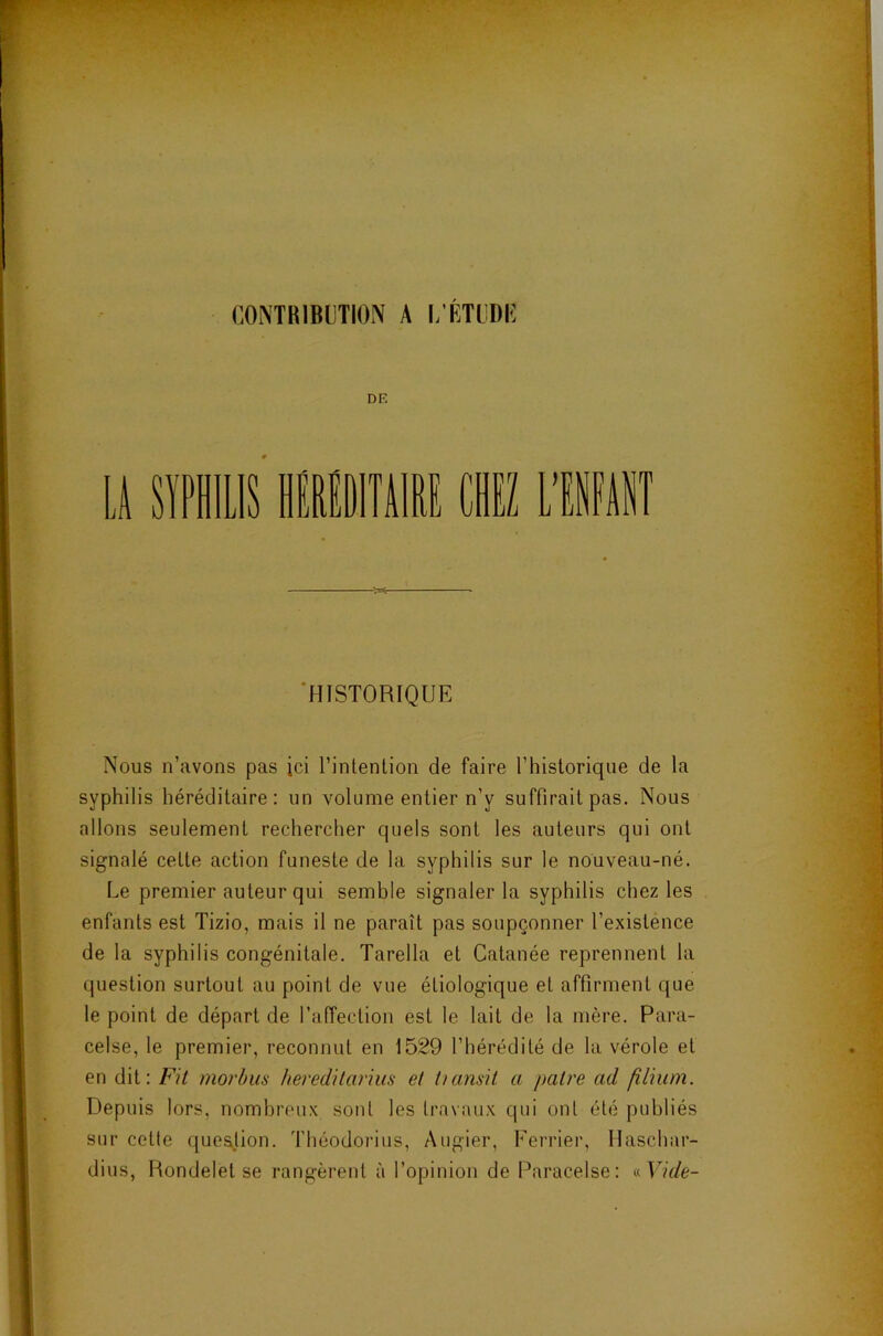 f CONTRIBUTION A i; DE 'HISTORIQUE Nous n’avons pas ici l’inlenlion de faire rhistorique de la syphilis héréditaire: un volume entier n’y suffirait pas. Nous allons seulement rechercher quels sont les auteurs qui ont signalé cette action funeste de la syphilis sur le nouveau-né. Le premier auteur qui semble signaler la syphilis chez les enfants est Tizio, mais il ne paraît pas soupçonner l’existence de la syphilis congénitale. Tarella et Catanée reprennent la question surtout au point de vue étiologique et affirment que le point de départ de l’alTection est le lait de la mère. Para- celse, le premier, reconnut en 1529 l’hérédité de la vérole et en dit: Fil morbm heredilarius et tumsit a paire ad fîlium. Depuis lors, nombreux sont les travaux qui ont été publiés sur cette queajion. Théodorius, Augier, Ferrier, Ilaschar- dius, Rondelet se rangèrent à l’opinion de Paracelse: aVide-