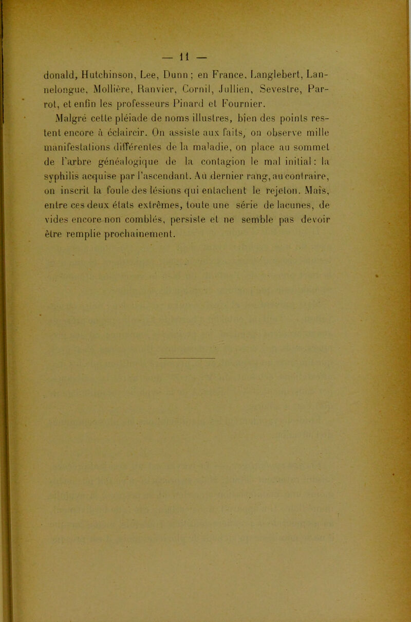 donald, Hutchinson, Lee, Dunn ; en France. Langlebert, Lan- nelongaie, Mollière, Kanvier, Cornil, Jullien, Seveslre, Par- roi, el enfin les professein's Pinard cl Fournier. Malgré celle pléiade de noms illiislres, bien des poinls res- lenl encore à éclaircir. On assisle au.K faits, on observe mille manifeslalions différenles delà ma'adie, on place au sommel de l’iirbre généalogique de la conlagion le mal inilial : la syphilis acejuise par l’ascendanl. Au dernier rang, au contraire, on inscril la foule des lésions qui enlaclient le rejelon. Mais, enlre ces deux élals exlrêmes, loiile une série de lacunes, de vides encore non comblés, persiste el ne semble pas devoir être remplie prochainement.