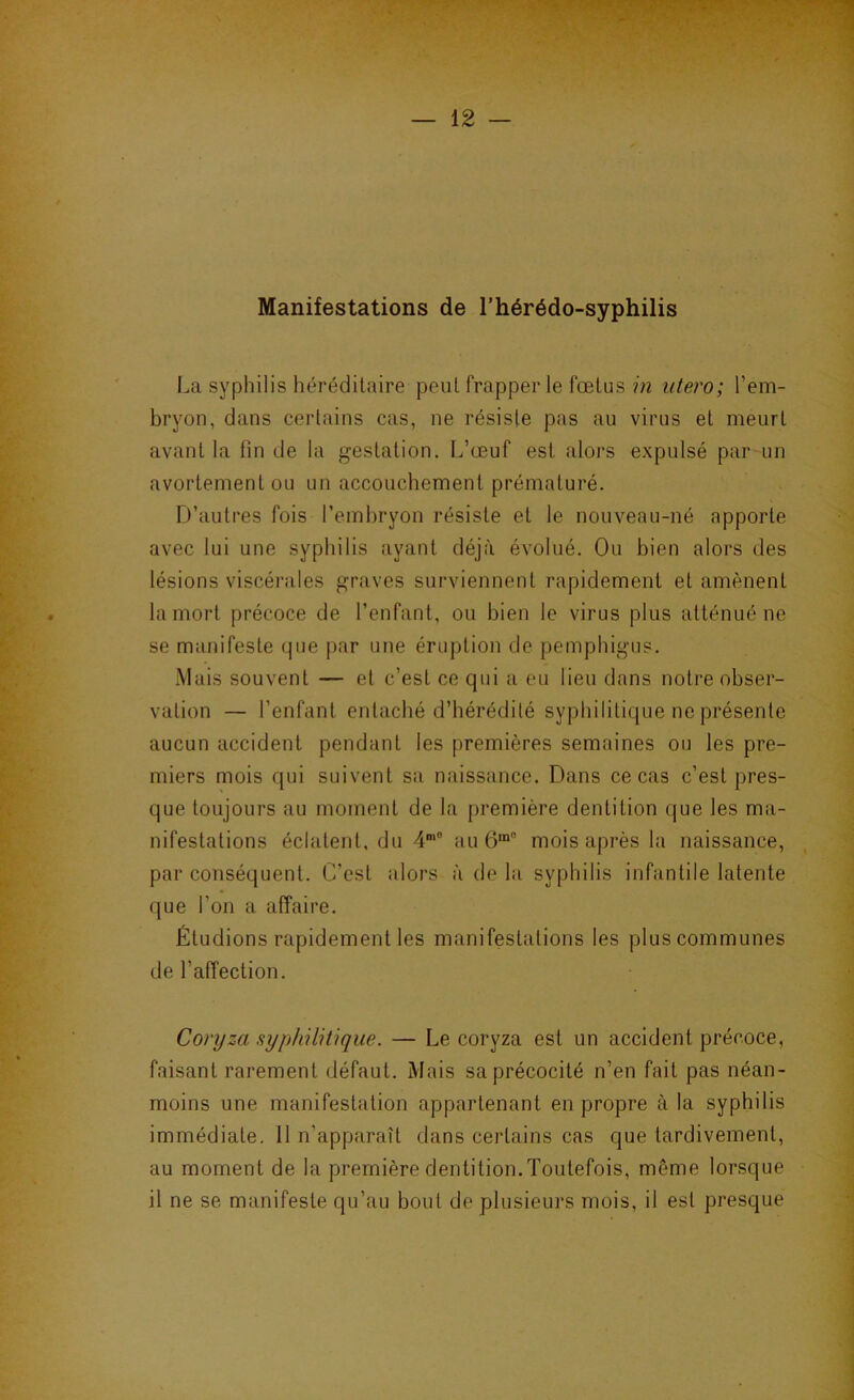 Manifestations de l’hérédo-syphilis La syphilis héréditaire peut frapper le fœtus m utero; l’em- bryon, dans certains cas, ne résiste pas au virus et meurt avant la fin de la gestation. L’œuf est alors expulsé par un avortement ou un accouchement prématuré. D’autres fois l’embryon résiste et le nouveau-né apporte avec lui une sypbilis ayant déjà évolué. Ou bien alors des lésions viscérales graves surviennent rapidement et amènent la mort précoce de l’enfant, ou bien le virus plus atténué ne se manifeste que par une éruption de pemphigus. Mais souvent — et c’est ce qui a eu lieu dans notre obser- vation — l’enfant entaché d’hérédité syphilitique ne présente aucun accident pendant les premières semaines ou les pre- miers mois qui suivent sa naissance. Dans ce cas c’est pres- que toujours au moment de la première dentition que les ma- nifestations éclatent, du 4‘° au mois après la naissance, par conséquent. C'est alors à de la syphilis infantile latente que l’on a affaire. Étudions rapidement les manifestations les plus communes de l’affection. Coryza syphilitique. — Le coryza est un accident précoce, faisant rarement défaut. Mais sa précocité n’en fait pas néan- moins une manifestation appartenant en propre à la syphilis immédiate. 11 n’apparaît dans certains cas que tardivement, au moment de la première dentition.Toutefois, même lorsque il ne se manifeste qu’au bout de plusieurs mois, il est presque