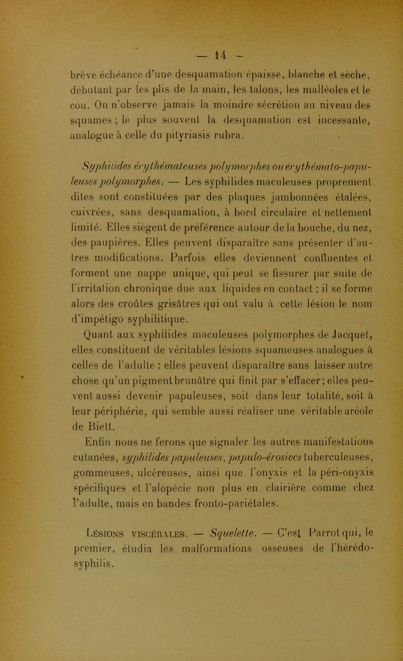 brève échéance d’une desquamation épaisse, blanche et sèche, débutant par les plis de la main, les talons, les malléoles et le cou. On n’observe jamais la moindre sécrétion au niveau des squames ; le plus souvent la des([uamation est incessante, analogue à celle du pityriasis rubra. Sijphüides érythémateuses polymorphes ouérythémato-papu- leusespolymorphes. — Les syphilides maculeuses proprement dites sont constituées par des plaques jambonnées étalées, cuivrées, sans desquamation, à bord circulaire et nettement limité. Elles siègent de préférence autour de la bouche, du nez, tles paupières. Elles peuvent disparaître sans présenter d’au- tres modifications. Parfois elles deviennent confluentes et forment une nappe unique, (pii peut se fissurer par suite de l’irritation chronirjue due aux liquides en contact ; il se forme alors des croûtes grisâtres qui ont valu à cette lésion le nom d’impétigo syphilitique. Quant aux syphilides maculeuses [)olymorphes de Jacquet, elles constituent de véritables lésions sfjuameuses analogues à celles de l’adulte : elles peuvent disparaître sans laisser autre chose (|u’un pigment hrunàtre qui finit par s’effacer ; elles peu- vent aussi devenir papuleuses, soit dans leur totalité, soit cà leur périphérie, qui semble aussi réaliser une véritable aréole de Biett. Enfin nous ne ferons que signaler les autres manifestations cutanées, syphilides papuleuses, papulo-érosivcs tuberculeuses, gommeuses, ulcéreuses, ainsi que l’onyxis et la péri-onyxis spécifiques et l’alopécie non plus en clairière comme chez l’adulte, mais en bandes fronto-pariétales. Lésions viscérales. — Squelette. — C’est Parrotqui, le premier, étudia les malformations osseuses de l’hérédo- syphilis.