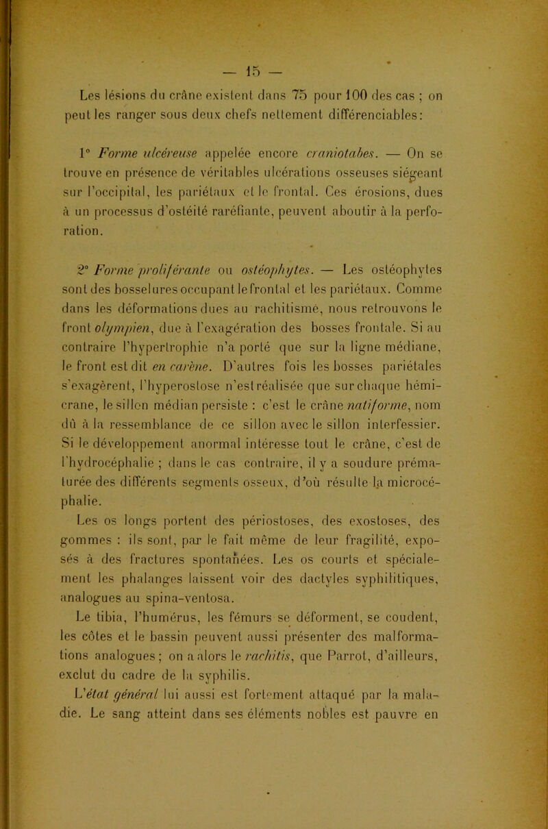 Les lésions du crâne existent dans 75 pour 100 des cas ; on peut les ranger sous deux chefs nettement diiïérenciables: 1 Forme ulcéreuse appelée encore cramotahes. — On se trouve en présence de véritables ulcérations osseuses siégeant sur l’occipital, les pariétaux et le front.d. Ces érosions, dues à un processus d’ostéité raréfiante, peuvent aboutir à la perfo- ration. 2“ Forme proliféranle ou osléophytes. — Les ostéophytes sont des bosselures occupant le frontal et les pariétaux. Comme dans les déformations dues au rachitisme, nous retrouvons le front olympien, due à l’exagération des bosses frontale. Si au contraire l’hypertrophie n’a porté que sur la ligne médiane, le front est dit CW D’autres fois les bosses pariétales s'exagèrent, l’hyperostose n’est réalisée que sur chaque hémi- crane, le sillon médian persiste : c’est le crâne natif orme, nom dii à la ressemblance de ce sillon avec le sillon interfessier. Si le développement anormal intéresse tout le crâne, c’est de l'hydrocéphalie ; dans le cas contraire, il y a soudure préma- turée des dilîérents segments osseux, d’où résulte la microcé- phalie. Les os longs portent des périostoses, des exostoses, des gommes : ils sont, par le fait même de leur fragilité, expo- sés à des fractures spontanées. Les os courts et spéciale- ment les phalanges laissent voir des dactyles syphilitiques, analogues au spina-ventosa. Le tibia, l’humérus, les fémurs se déforment, se coudent, les côtes et le bassin peuvent aussi présenter des malforma- tions analogues; on a alors le rrtc//?7?,s, que Parrot, d’ailleurs, exclut du cadre de la syphilis. L'état général lui aussi est fortement attaqué par la mala- die. Le sang atteint dans ses éléments nobles est pauvre en