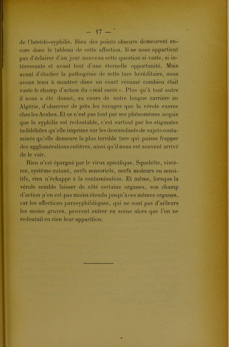 de l'hérédo-syphilis. Bien des points obscurs demeurent en- core dans le tableau de cette affection. 11 ne nous appartient pas d’éclairer d’un jour nouveau cette question si vaste, si in- téressante et avant tout d’une éternelle opportunité. Mais avant d’étudier la pathogénie de cette tare héréditaire, nous avons tenu à montrer dans un court résumé combien était vaste le champ d’action du «mal sacré ». Plus qu’à tout autre il nous a été donné, au cours de notre longue carrière en .Algérie, d’observer de près les ravages que la vérole exerce chez les Arabes. Et ce n’est pas tant par ses phénomènes acquis que la syphilis est redoutable, c’est surtout par les stigmates indélébiles qu’elle imprime sur les descendants de sujets conta- minés qu’elle demeure la plus terrible tare qui puisse frapper des agglomérationsentières, ainsi qu’il nous est souvent arrivé de le voir. Rien n’est épargné parle virus spécifique. Squelette, viscè- res, système cutané, nerfs sensoriels, nerfs moteurs ou sensi- tifs, rien n’échappe à la contamination. Et même, lorsque la vérole semble laisser de côté certains organes, son champ d’action n’en est pas moins étendu jusqu’à ces mêmes organes, car les affections parasyphilitiques, qui ne sont pas d’ailleurs les moins graves, peuvent entrer en scène alors que l’on ne redoutait en rien leur apparition.