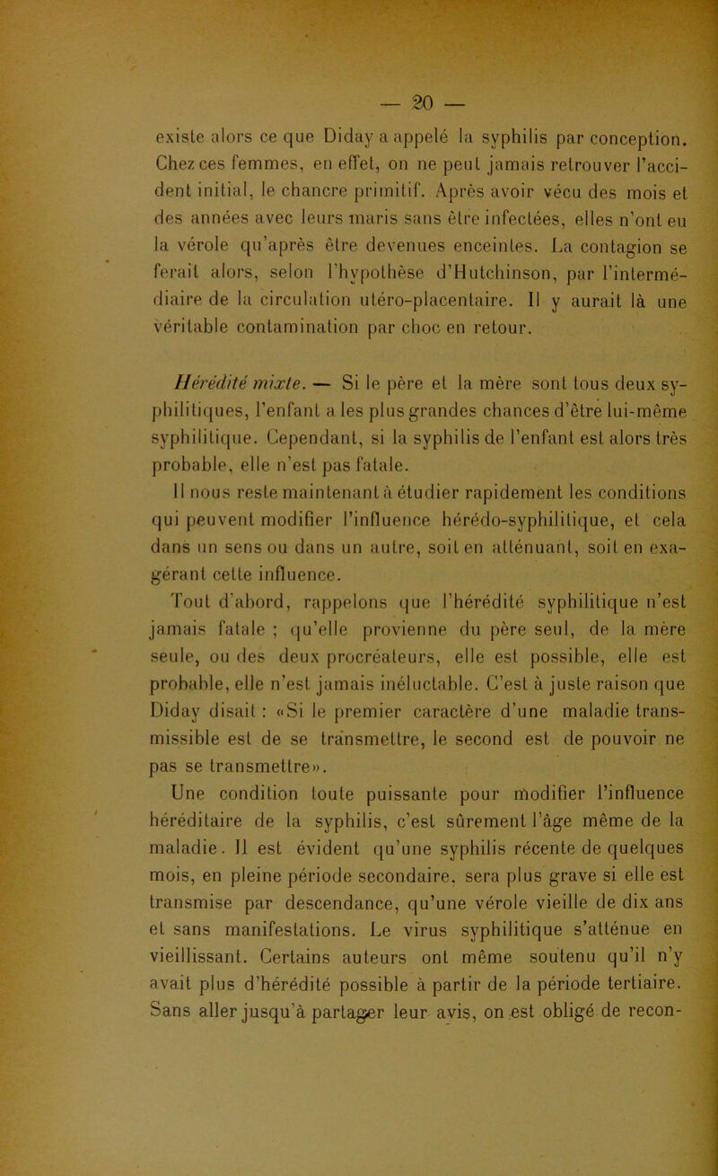 existe alors ce que Diday a appelé la syphilis par conception. Chez ces femmes, en effet, on ne peut jamais retrouver l’acci- dent initial, le chancre primitif. Après avoir vécu des mois et des années avec leurs maris sans être infectées, elles n’ont eu la vérole qu’après être devenues enceintes. La contagion se ferait alors, selon l’hypothèse d’Hutchinson, par l’intermé- diaire de la circulation utéro-placentaire. Il y aurait là une véritable contamination par choc en retour. Hérédité mixte. — Si le père et la mère sont tous deux sy- philitiques, l’enfant a les plus grandes chances d’être lui-même syphilitique. Cependant, si la syphilis de l’enfant est alors très probable, elle n’est pas fatale. Il nous reste maintenant à étudier rapidement les conditions qui peuvent modifier l’influence hérédo-syphilitique, et cela dans un sens ou dans un autre, soit en atténuant, soit en exa- gérant cette influence. Tout d’abord, rappelons que l’hérédité syphilitique n’est jamais fatale ; (ju’elle provienne du père seul, de la mère seule, ou des deux procréateurs, elle est possible, elle est probable, elle n’est jamais inéluctable. C’est à juste raison que Diday disait : «Si le premier caractère d’une maladie trans- missible est de se tra'nsmettre, le second est de pouvoir ne pas se transmettre». Une condition toute puissante pour modifier l’influence héréditaire de la syphilis, c’est sûrement l’âge même de la maladie. Il est évident qu’une syphilis récente de quelques mois, en pleine période secondaire, sera plus grave si elle est transmise par descendance, qu’une vérole vieille de dix ans et sans manifestations. Le virus syphilitique s’atténue en vieillissant. Certains auteurs ont même soutenu qu’il n’y avait plus d’hérédité possible à partir de la période tertiaire. Sans aller jusqu’à partager leur avis, on est obligé de recon-