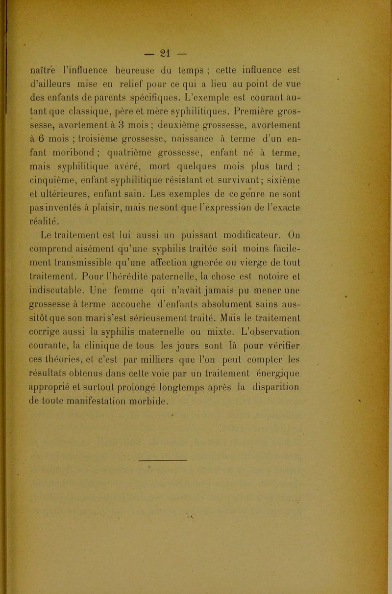 naître l’influence heureuse du temps ; cette influence est d’ailleurs mise en relief pour ce qui a lieu au point de vue des enfants de parents spécifiques. L’exemple est courant au- tant que classique, père et mère syphilitiques. Première gros- sesse, avortement à 3 mois; deuxième grossesse, avortement à 6 mois ; troisième grossesse, naissance à terme d’un en- fant moribond ; quatrième grossesse, enfant né à terme, mais syphilitique avéré, mort quelques mois plus tard ; cinquième, enfant syphilitique résistant et survivant; sixième et ultérieures, enfant sain. Les exemples de ce genre ne sont pas inventés à plaisir, mais ne sont que l’expression de l’exacte réalité. Le traitement est lui aussi un puissant modificateur. On comprend aisément qu’une syphilis traitée soit moins facile- ment transmissible qu’une affection ignorée ou vierge de tout traitement. Pour l’hérédité paternelle, la chose est notoire et indiscutable. Une femme qui n’avait jamais pu mener une grossesse à terme accouche d’enfants absolument sains aus- sitôtqueson maris’est sérieusement traité. Mais le traitement corrige aussi la syphilis maternelle ou mixte. L’observation courante, la clinique de tous les jours sont là pour vérifier ces théories, et c’est par milliers que l’on peut compter les résultats obtenus dans cette voie par un traitement énergique approprié et surtout prolongé longtemps après la disparition de toute manifestation morbide.