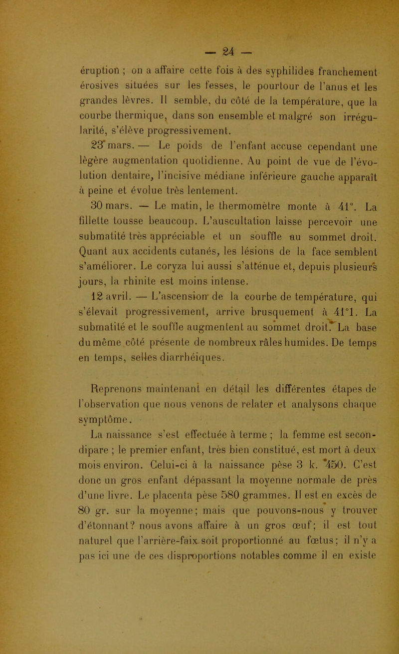 éruption ; on a affaire cette fois à des syphilides franchement érosives situées sur les fesses, le pourtour de l’anus et les p^randes lèvres. Il semble, du côté de la température, que la courbe thermique, dans son ensemble et malgré son irrégu- larité, s’élève progressivement. 23*mars.— Le poids de l’enfant accuse cependant une légère augmentation quotidienne. Au point de vue de l’évo- lution dentaire, l’incisive médiane inférieure gauche apparaît à peine et évolue très lentement. 30 mars. — Le matin, le thermomètre monte à 41°. La fillette tousse beaucoup. L’auscultation laisse percevoir une submatité très appréciable et un souffle au sommet droit. Quant aux accidents cutanés, les lésions de la face semblent s’améliorer. Le coryza lui aussi s’atténue et, depuis plusieurs jours, la rhinite est moins intense. 12 avril. — L’ascension’ de la courbe de température, qui s’élevait progressivement, arrive brusquement à 41°!. La submatilé et le souflle augmentent au sommet droitTLa base du même côté présente de nombreux râles humides. De temps en temps, selles diarrhéiques. Reprenons maintenant en détail les différentes étapes de l’observation que nous venons de relater et analysons chaque symptôme. La naissance s’est effectuée à terme ; la femme est secon- dipare ; le premier enfant, très bien constitué, est mort à deux mois environ. Celui-ci à la naissance pèse 3 k. *450. C’est donc un gros enfant dépassant la moyenne normale de près d’une livre. Le placenta pèse 580 grammes. Il est en excès de 80 gr. sur la moyenne; mais que pouvons-nous y trouver d’étonnant? nous avons affaire à un gros œuf; il est tout naturel que l’arrière-faix-soit proportionné au fœtus; il n’y a pas ici une de ces disproportions notables comme il en existe