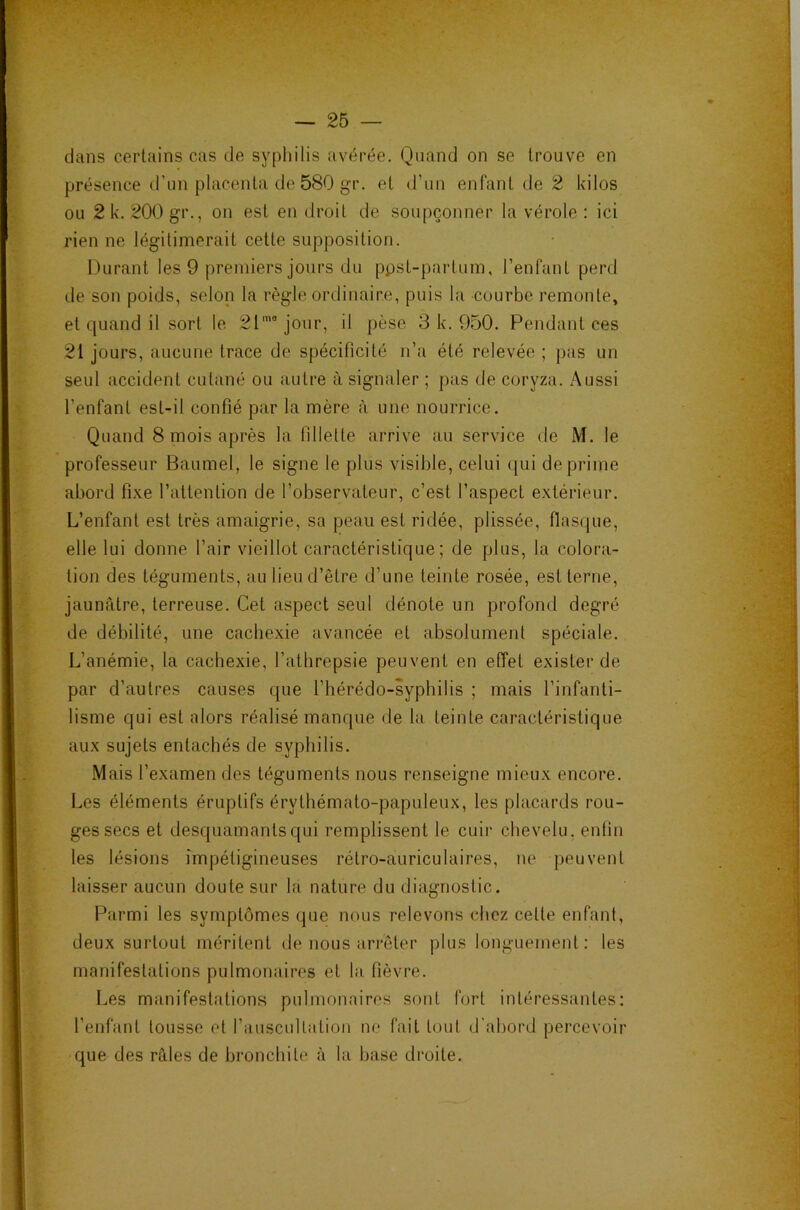 dans certains cas de syphilis avérée. Quand on se trouve en présence d’un placenta de 580 gr. et d’un enfant de 2 kilos ou 2 k. 20Ügr., on est en droit de soupçonner la vérole: ici rien ne légitimerait cette supposition. Durant les 9 premiers jours du ppst-partum, l’enfant perd de son poids, selon la règle ordinaire, puis la courbe remonte, et quand il sort le 21''’jour, il pèse 3 k. 950. Pendant ces 21 jours, aucune trace de spécificité n’a été relevée ; pas un seul accident cutané ou autre à signaler ; pas de coryza. Aussi l’enfant est-il confié par la mère à une nourrice. Quand 8 mois après la fillette arrive au service de M. le professeur Baumel, le signe le plus visible, celui qui déprimé abord fixe l’attention de l’observateur, c’est l’aspect extérieur. L’enfant est très amaigrie, sa peau est ridée, plissée, flasque, elle lui donne l’air vieillot caractéristique; de plus, la colora- tion des téguments, au lieu d’être d’une teinte rosée, est terne, jaunâtre, terreuse. Cet aspect seul dénote un profond degré de débilité, une cachexie avancée et absolument spéciale. L’anémie, la cachexie, l’athrepsie peuvent en effet exister de par d’autres causes que l’hérédo-syphilis ; mais l’infanti- lisme qui est alors réalisé manque de la teinte caractéristique aux sujets entachés de syphilis. Mais l’examen des téguments nous renseigne mieux encore. Les éléments éruptifs érythémato-papuleux, les placards rou- ges secs et desquamants qui remplissent le cuir chevelu, enfin les lésions impétigineuses rétro-auriculaires, ne peuvent laisser aucun doute sur la nature du diagnostic. Parmi les symptômes que nous relevons chez celle enfant, deux surtout méritent de nous arrêter plus longuement: les manifestations pulmonaires et la fièvre. Les manifestations pulmonaires sont fort intéressantes: l’enfant tousse et rausciiltalioii ne fait tout d'ahord percevoir que des râles de bronchite à la base droite.