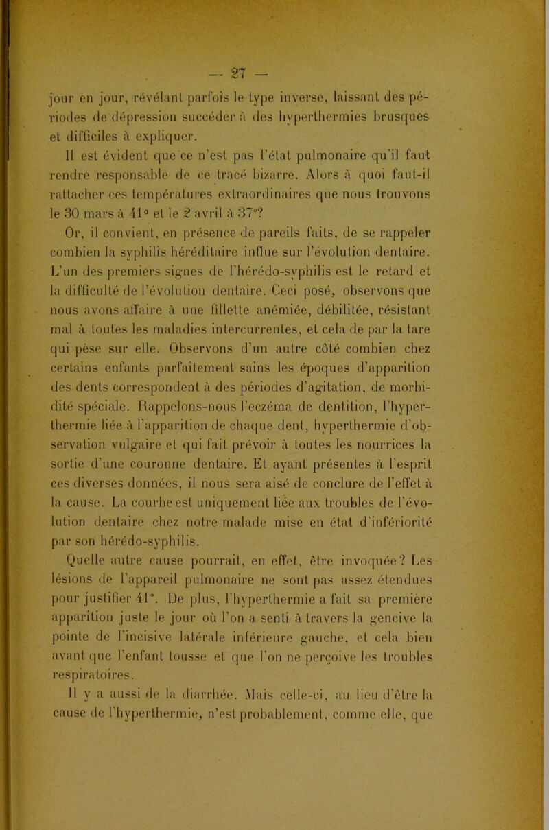 •T*- — n — jour en jour, révélant parfois le type inverse, laissant des pé- riodes de dépression succédei’ à des hyperthermies brusques et difficiles à expliquer. 11 est évident que ce n’est pas l’état pulmonaire qu'il faut rendre responsable de ce tracé hizari'e. Alors à (luoi faut-il rattacher ces températui'es extraordinaires que nous trouvons le 30 mars à 41® et le 2 aviâl à 37“? Or, il convient, en présence de pareils faits, de se rappeler combien la syphilis héréditaire influe sur l’évolution dentaire. L’un des premiers signes de l’hérédo-syphilis est le retard et la difficulté de l’évolution dentaire. Ceci posé, observons que nous avons alTaire à une fillette anémiée, débilitée, résistant mal à toutes les maladies intercurrentes, et cela de par la tare qui pèse sur elle. Observons d’un autre côté combien chez certains enfants parfaitement sains les époques d’apparition des dents correspondent à des périodes d’agitation, de morbi- dité spéciale. Rappelons-nous l’eczéma de dentition, l’hyper- thermie liée à l’apparition de chaque dent, hyperthermie d’ob- servation vulgaire et qui fait prévoir à toutes les nourrices la sortie d’une couronne dentaire. Et ayant présentes à l’esprit ces diverses données, il nous sera aisé de conclure de l’effet à la cause. La courbe est uniquement liée aux troubles de l’évo- lution dentaire chez notre malade mise en état d’infériorité par son hérédo-syphilis. Quelle autre cause pourrait, en effet, être invoquée? Les lésions (.le l’appareil pulmonaire ne sont pas assez étendues pour justifier 41. De plus, l’byperthermie a fait sa première apparition juste le jour où l’on a senti à travers la gencive la pointe de l’incisive latérale inféiâeure gauche, et cela bien avant ([ue l’enfant tousse et que l’on ne perçoive les troubles respiratoires. Il y a aussi de la diari’hée. Mais celle-ci, au lieu d'être la cause de l’hyperthermie, n’est probablement, comme elle, que I ' .-h A • »; vl* ~fs J 'i j