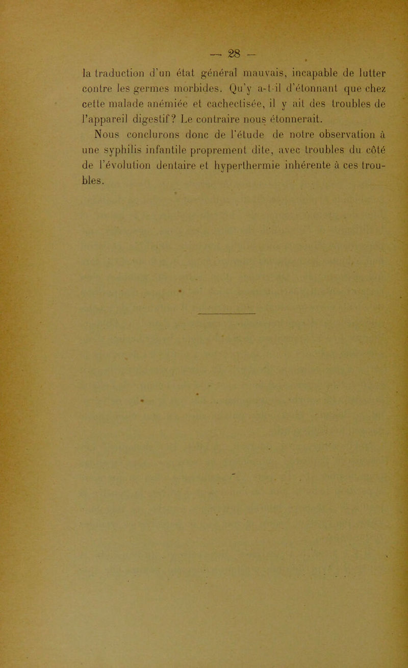 la traduction d’un état général mauvais, incapable de lutter contre les germes morbides. Qu’y a-t-il d’étonnant que chez cette malade anémiée et cachectisée, il y ail des troubles de l’appareil digestif? Le contraire nous étonnerait. Nous conclurons donc de l’étude de noire observation à une syphilis infantile proprement dite, avec troubles du côté de l’évolution dentaire et hyperthermie inhérente à ces trou- bles.