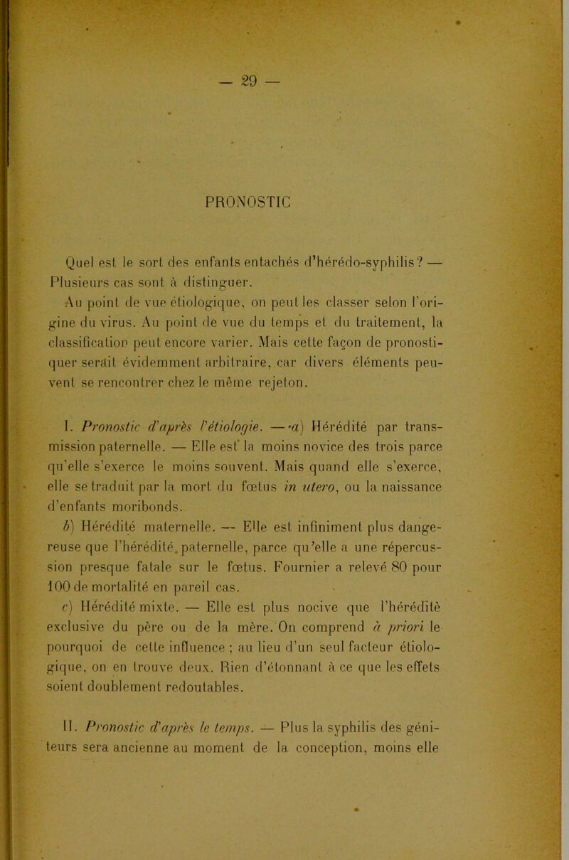 PRONOSTIC Quel est le sort des enfants entachés d’hérédo-syphilis? — Plusieurs cas sont à distinguer. Au point de vue étiologique, on peut les classer selon l’ori- gine du virus. Au point de vue du temps et du traitement, la classification peut encore varier. Mais cette façon de pronosti- quer serait évidemment arbitraire, car divers éléments peu- vent se rencontrer chez le même rejeton. I. Pronostic d'après l'étiologie. —a) Hérédité par trans- mission paternelle. — Elle est* la moins novice des trois parce qu’elle s’exerce le moins souvent. Mais quand elle s’exerce, elle se traduit par la mort du fœtus in utero., ou la naissance d’enfants moribonds. h) Hérédité maternelle. — Elle est infiniment plus dange- reuse que l’hérédité.paternelle, parce qu’elle a une répercus- sion presque fatale sur le fœtus. Fournier a relevé 80 pour 100 de mortalité en pareil cas. c) Hérédité mixte. — Elle est plus nocive que l’hérédité exclusive du père ou de la mère. On comprend à priori le pourquoi de cette influence ; au lieu d’un seul facteur étiolo- gique, on en trouve deux. Rien d’étonnant à ce que les effets soient doublement redoutables. H. Pronostic d'après le temps. — Plus la syphilis des géni- teurs sera ancienne au moment de la conception, moins elle