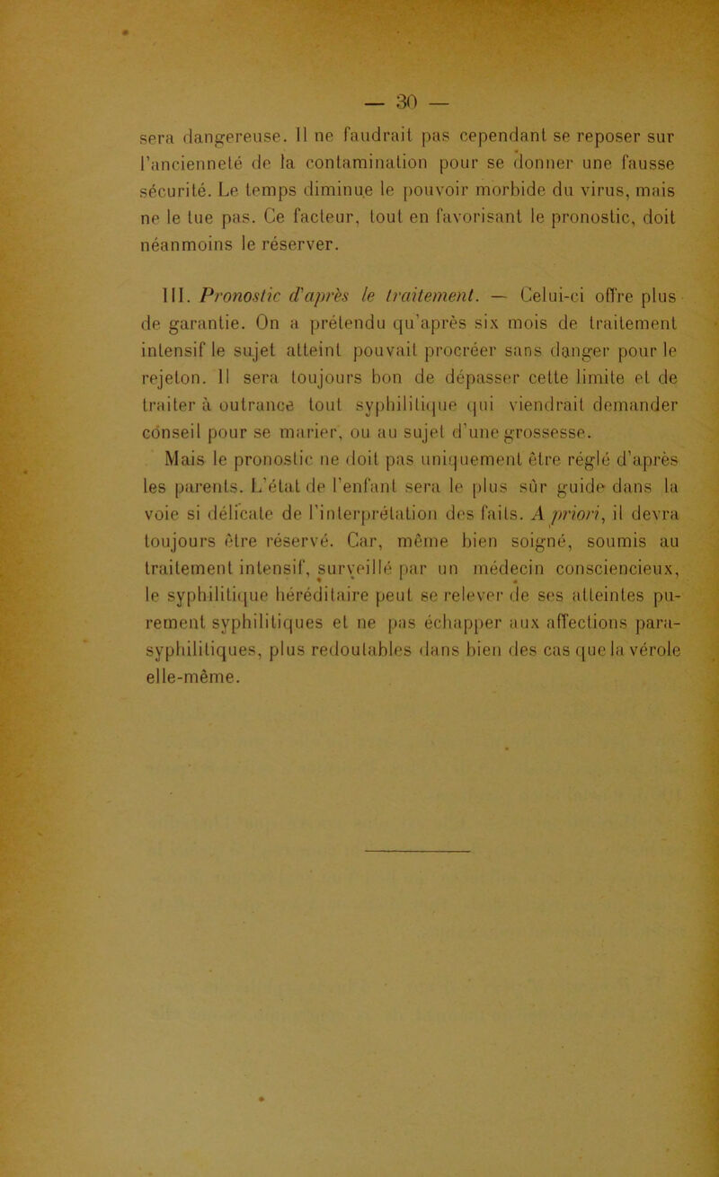 sera dangereuse. 11 ne faudrait pas cependant se reposer sur l’ancienneté de la contamination pour se donner une fausse sécurité. Le temps diminue le [)ouvoir morbide du virus, mais ne le lue pas. Ce facteur, tout en favorisant le pronostic, doit néanmoins le réserver. III. Pronostic d'après le traitement. — Celui-ci offre plus de garantie. On a prétendu qu’après six mois de traitement intensif le sujet atteint pouvait procréer sans danger pour le rejeton. 11 sera toujours bon de dépasser cette limite et de traiter à outrance tout syplnlitiipie ijui viendrait demander conseil pour se marier, ou au sujet d’une grossesse. Mais le pronostic ne doit pas uniquement être réglé d’après les parents. L’état fie l’enfant sera le plus sur guide dans la voie si flélicate de l’interprétation des faits. A priori., il devra toujours être réservé. Car, même bien soigné, soumis au traitement intensif, surveillé par un médecin consciencieux, le syphililifjue héréditaire peut se relever de ses atteintes pu- rement syphilitiques et ne pas échapper aux affections para- syphilitiques, plus redoutables dans bien des cas que la vérole elle-même.