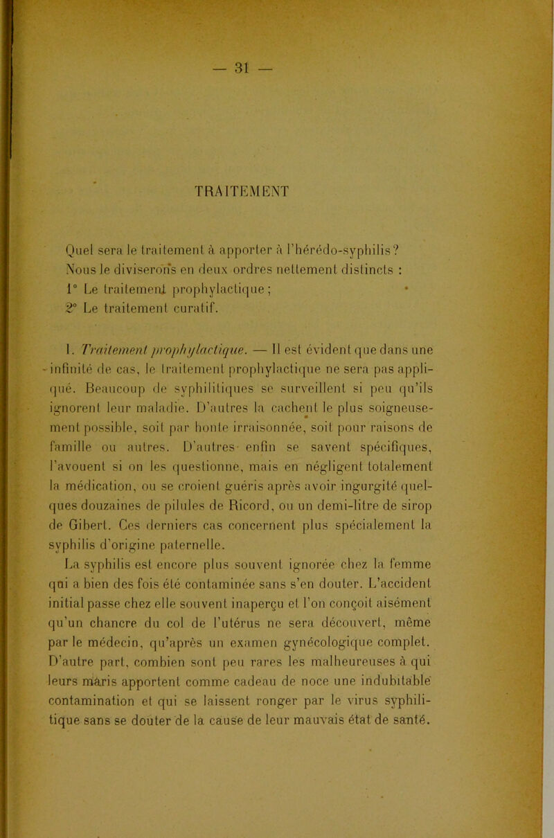 TRAITEMENT Quel sera le traitement à apporter à l’héréclo-sypliilis? Nous le diviserons en deux ordres nettement distincts : 1“ Le traitemenX prophylacti(jue ; 2® Le traitement curatif. I. Traitement prophylactique. — 11 est évident que dans une ‘■infinité de cas, le traitement prophylactique ne sera pas appli- (jiié. Beaucoup de syphilitiques se surveillent si peu qu’ils ig-norenl leur maladie. D’autres la cachent le plus soigneuse- ment possible, soit par honte irraisonnée, soit pour raisons de famille ou autres. D’autres- enfin se savent spécifiques, l’avouent si on les questionne, mais en négligent totalement la médication, ou se croient guéris après avoir ingurgité quel- ques douzaines de pilules de Ricord, ou un demi-litre de sirop de Gibert. Ces derniers cas concernent plus spécialement la syphilis d’origine paternelle. La syphilis est encore plus souvent ignorée chez la femme qui a bien des fois été contaminée sans s’en douter. L’accident initial passe chez elle souvent inaperçu et l’on conçoit aisément qu’un chancre du col de l’utérus ne sera découvert, même par le médecin, qu’après un examen gynécologique complet. D’autre part, combien sont peu rares les malheureuses à qui leurs mâris apportent comme cadeau de noce une indubitable contamination et qui se laissent ronger par le virus syphili- tique sans se douter de la cause de leur mauvais état de santé.