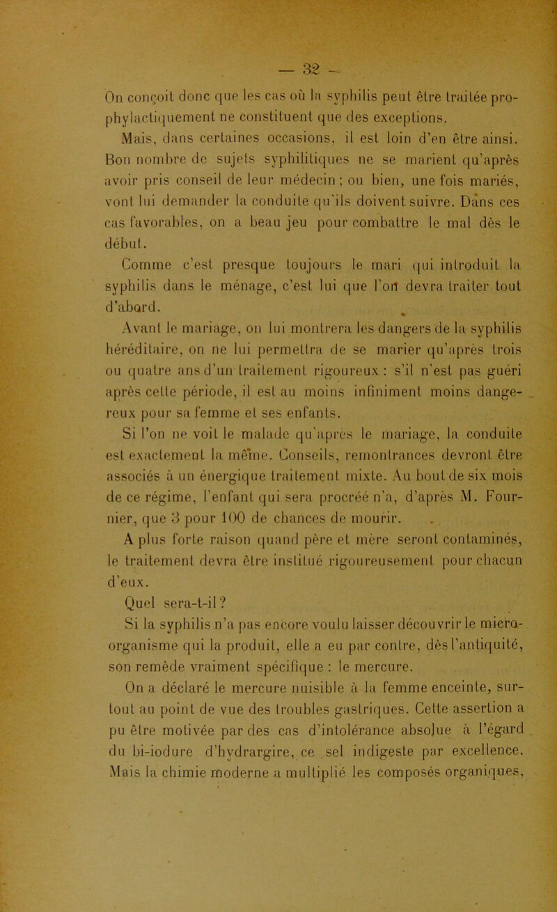 On conçoit donc que les cas où la syphilis peut être traitée pro- phylactiquement ne constituent que des exceptions. Mais, dans certaines occasions, il est loin d’en être ainsi. Bon nombre de sujets syphilitiques ne se marient qu’après avoir pris conseil de leur médecin; ou bien, une fois mariés, vont lui demander la conduite qu'ils doivent suivre. Dans ces cas favorables, on a beau jeu pour combattre le mal dès le début. Comme c’est presque toujours le mari qui introduit la syphilis dans le ménage, c’est lui que l’oil devra traiter tout d’abard. .Avant le mariage, on lui montrera les dangers de la syphilis héréditaire, on ne lui permettra de se marier qu’après trois ou quatre ans d’un traitement rigoureux: s’il n'est pas guéri après cette période, il est au moins infiniment moins dange- reux pour sa femme et ses enfants. Si l’on ne voit le malade qu’après le mariage, la conduite est exactement la mênie. Conseils, remontrances devront être associés à un énergique traitement mixte. .Au bout de six mois de ce régime, l’enfant qui sera procréé n’a, d’après M. Four- nier, que 3 pour 100 de chances de mourir. A plus forte raison quand père et mère seront contaminés, le traitement devra être institué rigoureusement pour chacun d’eux. Quel sera-t-il? Si la syphilis n’a pas encore voulu laisser découvrir le miera- organisme qui la produit, elle a eu par contre, dès l’antiquité, son remède vraiment spécifique : le mercure. On a déclaré le mercure nuisible à la femme enceinte, sur- tout au point de vue des troubles gastriques. Cette assertion a pu être motivée par des cas d’intolérance absolue h l’égard du bi-iodure d’bydrargire, ce sel indigeste par excellence. Mais la chimie moderne a multiplié les composés organiques.