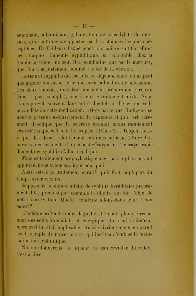 — 83 peplonate, albuminale, galUile, lannale, cacodylate de mer- cure, qui sont mieux supportés par les estomacs les plus sus- ceptibles. El d’ailleurs l’expérience journalière suffit à réfuter ces attaques; l’anémie syphilitique, si redoutable chez la femme gravide, ne peut être combattue que par le mercure, que l’on a si justement nommé «le fer de la vérole». Lorsque la syphilis des parents est déjà ancienne, on ne peut que gagner à associer le sel mercuriel à l’iodure de potassium. Ces deux remèdes, unis dans une même préparation (sirop de Gibert, par exemple), constituent le traitement mixte. Nous avons pu voir souvent dans notre clientèle arabe les merveil- leux effets de cette médication. Est-ce parce que l’indigène se nourrit presque exclusivement de végétaux et qu’il est rare- ment alcoolique que la sclérose envahit moins rapidement ses artères que celles de l’Européen? Peut-être. Toujours est- il que des doses relativement minimes suffisent à faire dis- paraître des accidents d’un aspect effrayant et à enrayer rapi- dement des syphilis d’allure m'alique. Mais ce traitement prophylactique n’est pas le plus souvent appliqué, nous avons expliqué pourquoi. Aussi est-ce au traitement curatif qu’il faut la plupart du temps avoir recours. Supposons un enfant atteint de syphilis héréditaire propre- ment dite, prenons par exemple la fillette qui fait l’objet de notre observation. Quelle conduite allons-nous tenir à son égard ? « L’anémie profonde dans laquelle elle était plongée récla- mait des soins immédiats et énergiques. Le seul traitement mercuriel lui était applicable. Aussi suivrions-nous en pareil cas l’exemple de notre maître qui institua d’emblée la médi- cation antisyphilitique. Nous ordonnerons la liqueur de van Swieten du codex, c’est-à-dire :