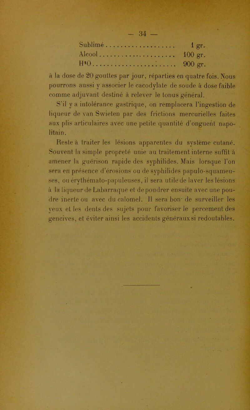 Sublimé Alcool,, 100 gr, 900 gr. 1 gr. à la dose de 20 gouttes par jour, réparties en quatre fois. Nous pourrons aussi y associer le cacodylate de soude à dose faible comme adjuvant destiné à relever le tonus général. S’il y a intolérance gastrique, on remplacera l’ingestion de liqueur de van Swieten par des frictions mercurielles faites au.K plis articulaires avec une petite quantité d’ongueiit napo- litain. Reste à traiter les lésions apparentes du système cutané. Souvent la simple propreté unie au traitement interne suffit à amener la guérison rapide des syphilides. Mais lorsque l’on sera en présence d’érosions ou de syphilides papulo-squameu- ses, ou érythémato-papuleuses, il sera utile de laver les lésions à la licpieur de Laljarracpie et de poudrer ensuite avec une pou- dre inerte ou avec du calomel. Il sera, hoir de surveiller les yeux et les dents des sujets pour favoriser le percement des gencives, et éviter ainsi les accidents généraux si redoutables.