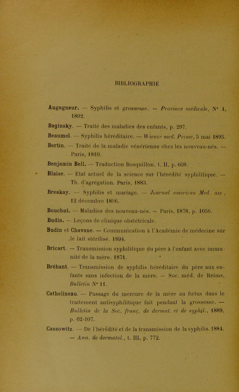 BIBLIOGRAPHIE . Augagneur. — Syphilis et grossesse. — Province médicale, N“ 4, 1892. Baginsky. — Traité des maladies des enfants, p. 297. Beaumel. — Syphilis héréditaire. — Wiener med. Presse, 5 mai 1895. Berlin. — Tiaité de la maladie vénérienne chez les nouveau-nés. — Paris, 1810. Benjamin Bell. — Traduction Bosquillon, t. II, p. 608. Biaise. — Etat actuel de la science sur l'hérédité syphilitique. — Th. d’agrégation. Paris, 1885. Breakay. — Syphilis et mariage. — Journal american Med. ass , 12 décembre 1896. Bouchut. — Maladies des nouveau-nés. — Paris, 1878, p. 1056. Budin. — Leçons de clinique obstétricale. Budin et Chavane. — Communication à l’Académie de médecine sur .le lait stérilisé. 1894. Bricart. — Transmission syphilitique du père à l’enfant avec immu- nité de la mère. 1871. Brébant. — Transmission de syphilis héréditaire du père aux en- fants sans infection de la mère. — Soc. méd. de Reims, Bulletm N® 11. Calhelineau.— Passage du mercure de la mère au fœtus dans le traitement antisyphilitique fait pendant la grossesse. — Bulletin de la Soc. franç. de dermal. et de syphiL, 1889, p. 62-107. Cassowitz. — De l'hérédité et de la transmission de la syphilis. 1884. — Ann. de dermatoL, t. III, p. 772.