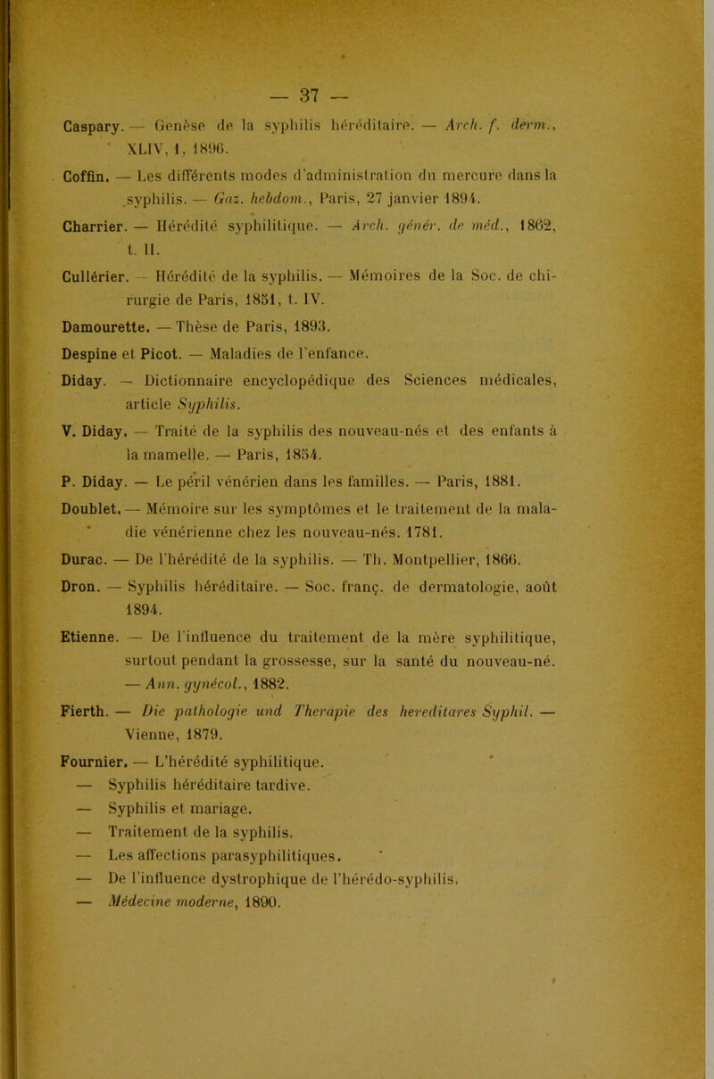 Caspary.— Genèse de la syphilis héréditaire. — Arch. f. derm., ’ XLIV, 1, 1S%. Coffîn. — Les différents modes d’administration du mercure dans la .syphilis. — Gaz. hebdoni., Paris, 27 janvier 1894. Charrier. — Hérédité syphilitique. — Arch. rjénér. de niéd., 1862, t. II. Cullérier. — Hérédité de la syphilis. — .Mémoires de la Soc. de chi- rurgie de Paris, 1851, t. IV. Damourette. —Thèse de Paris, 1893. Despine et Picot. — Maladies de l’enfance. Diday. — Dictionnaire encyclopédique des Sciences médicales, article Sijphilis. V. Diday. — Traité de la syphilis des nouveau-nés et des enfants à la mamelle. — Paris, 1854. P. Diday. — Le péril vénérien dans les familles. — Paris, 1881. Doublet. — Mémoire sur les symptômes et le traitement de la mala- * die vénérienne chez les nouveau-nés. 1781. Durac. — De l’hérédité de la syphilis. — Th. Montpellier, 1866. Droa. — Syphilis héréditaire. — Soc. franç. de dermatologie, août 1894. Etienne. — De l’influence du traitement de la mère syphilitique, surtout pendant la grossesse, sur la santé du nouveau-né. — Ann. gynécol., 1882. Fierth. — Die pathologie und Thérapie des kereditares Syphil. — Vienne, 1879. Fournier. — L’hérédité syphilitique. — Syphilis héréditaire tardive. — Syphilis et mariage. — Traitement de la syphilis, — Les affections parasyphilitiques. — De l’influence dystrophique de l’hérédo-syphilis. — Médecine moderne^ 1890. I