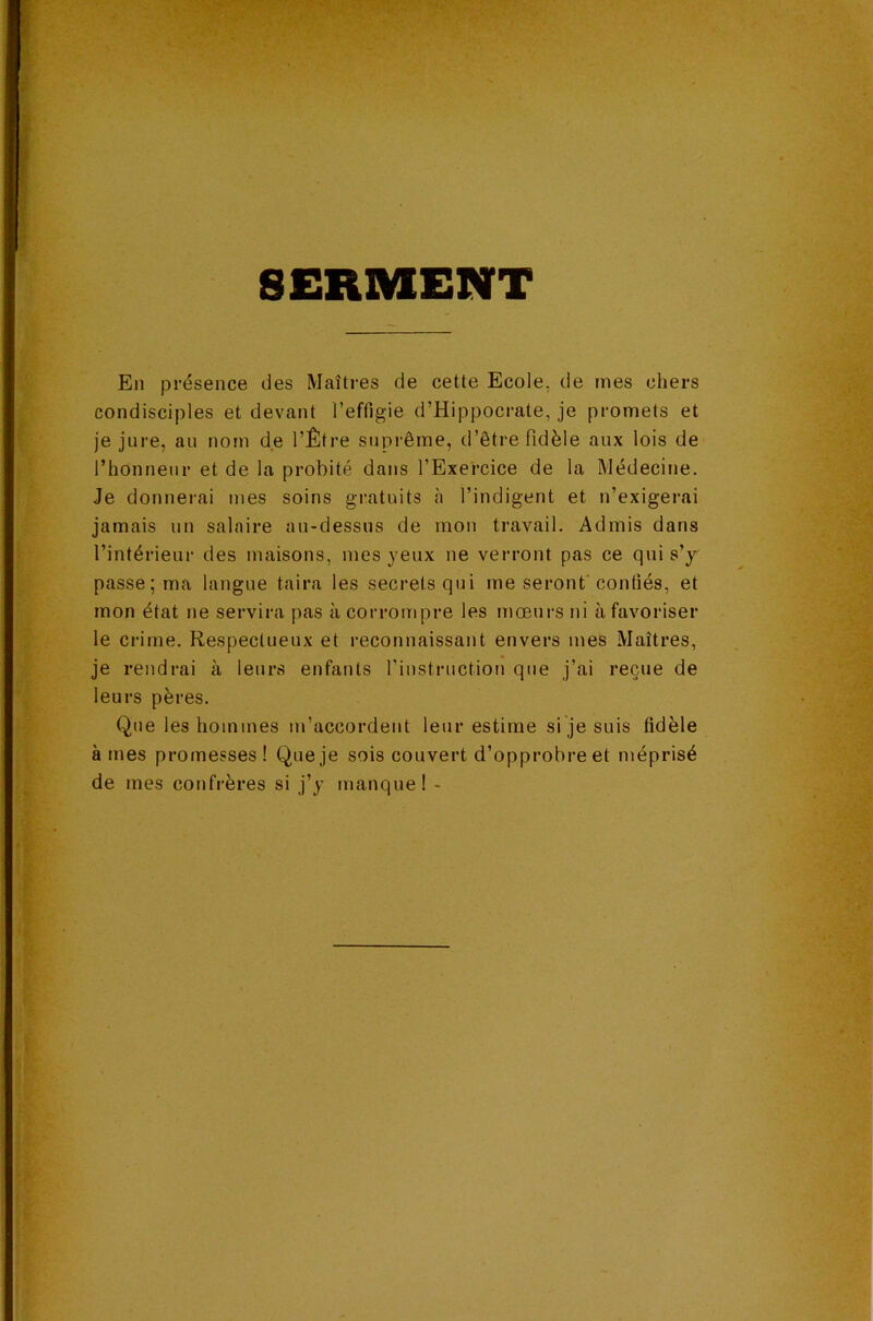 SERMENT En présence des Maîtres de cette Ecole, de mes chers condisciples et devant l’effigie d’Hippocrate, je promets et je jure, au nom de l’Être suprême, d’être fidèle aux lois de l’honneur et de la probité dans l’Exercice de la Médecine. Je donnerai mes soins gratuits à l’indigent et n’exigerai jamais un salaire an-dessus de mon travail. Admis dans l’intérieur des maisons, mes yeux ne verront pas ce qui s’y passe; ma langue taira les secrets qui me seront'confiés, et mon état ne servira pas à corrompre les mœurs ni à favoriser le crime. Respectueux et reconnaissant envers mes Maîtres, je rendrai à leurs enfants l’instruction que j’ai reçue de leurs pères. Que les hommes m’accordent leur estime si je suis fidèle âmes promesses! Que je sois couvert d’opprobre et méprisé de mes confrères si j’y manque! -