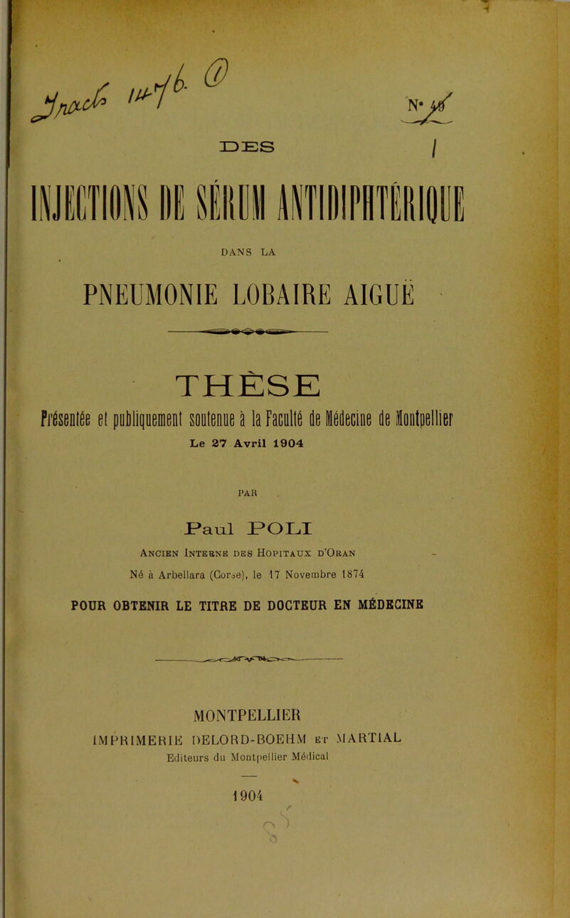 DANS LA PNEUMONIE LOBAIRE AIGUË THÈSE Fi'heilfie el publipeiienl soutenue à la FacullÉ de léilecine île ioiilpellier Le 27 Avril 1904 PAR rau.1 P*OLI Ancien Interne des Hôpitaux d’Oran Né à Arbellara (Gorie), le 17 Novembre 1874 POUR OBTENIR LE TITRE DE DOCTEUR EN MÉDECINE MONTPELLIim IMPRIMERIli DELORD-BOEUM et MARTIAL Editeurs du Montpellier Médical 1904