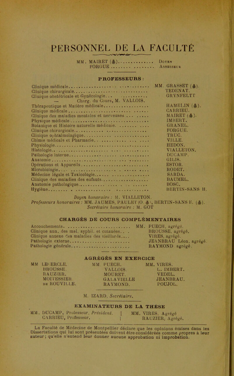 PERSONNEL DE LA FACULTÉ MM. MAIRET (^) Doyrn FORGUE Assesseur PROFESSEURS : Clinique médicale Clinique chirurgicale Clinique obstétricale et Gynécologie... — Ghnrg. du Cours, M. VALLOIS, Thérapeutique et Matière médicale Clinique médicale Clinique des maladies mentales et nerveuses Physique médicale Botanique et Histoire naturelle médicale Clinique chirurgicale Clinique ophtalmologique Chimie médicale et Pharmacie. . Physiologie Histologie Pathologie interne Anatomie Opérations et Appareils Microbiologie Médecine légale et Toxicologie Clinique des maladies des enfants Anatomie pathologique ; Hygiène MM. GRASSET (^). TEDENAT. GRYNFELTr HAMELIN (|ç). GARRIEU. MAIRET (*). IMBERT. GRANEL. FORGUE. TRUC. VILLE. , HEDON. VIALLETON. DUCAMP. GILIS. ESTOR. RODET. SARDA. BAUMEL. BOSC. BERTIN-SANS H. Doyen honoraire: M. VIALLETON. Professeurs honoraires : MM. JAUMES, PAULET(0. BERTIN-SANS E. (^). Secrétaire honoraire : M. GOT CHARGÉS DE COURS COMPLÉMENTAIRES Accouchements MM. PUEGH, agrégé. Clinique ann. des mol. syphil. et cutanées.. . BROUSSE, agrégé. Clinique annexe des maladies des vieillards.... VIRES, agrégé. Pathologie externe JEANBRAU Léon, agrégé. Pathologie générale RAYMOND agrégé. AGRÉGÉS EN EXERCICE MM LECERGLE. MM. PUEGH. MM, VIRES. BROUSSE. VALLOIS. L. IMBERT. RAUZIER. MOURET. VEDEL. MOITESSIER. GALAVIELLE JEANBRAU. DK ROUVILl.E. RAYMOND. POUJOL. M. IZARD, Secrétaire. EXAMINATEURS DE LA THÈSE MM. DUCAMP, Professeur, Président. ] MM. VIRES, Agrégé GARRIEU, Professeur. | RAUZIER, Agrégé. La Faculté de Médecine de Montpellier déclare que les opinions émises dans les Dissertations qui lui sont présentées doivent être considérées comme propres à leur auteur; qu’elle n’entend leur donner aucune approbation ni improbation.