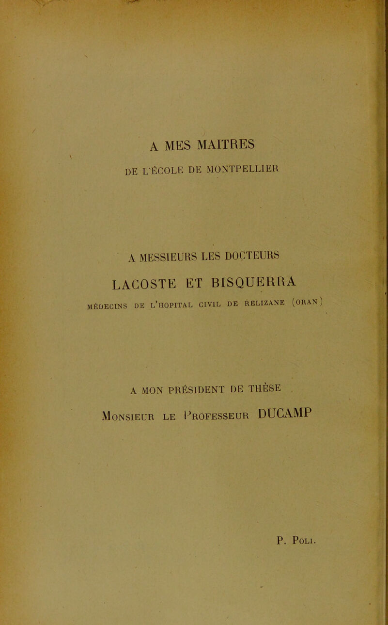 de L’ÉCOLE DE MONTPELLIER A MESSIEURS LES DOCTEURS LACOSTE ET BISQUERRA MÉDECINS DE l’hOPITAL CIVIL DE RELIZANE (ORAN A MON PRÉSIDENT DE THÈSE Monsieur le I’rofesseur DUCAMP