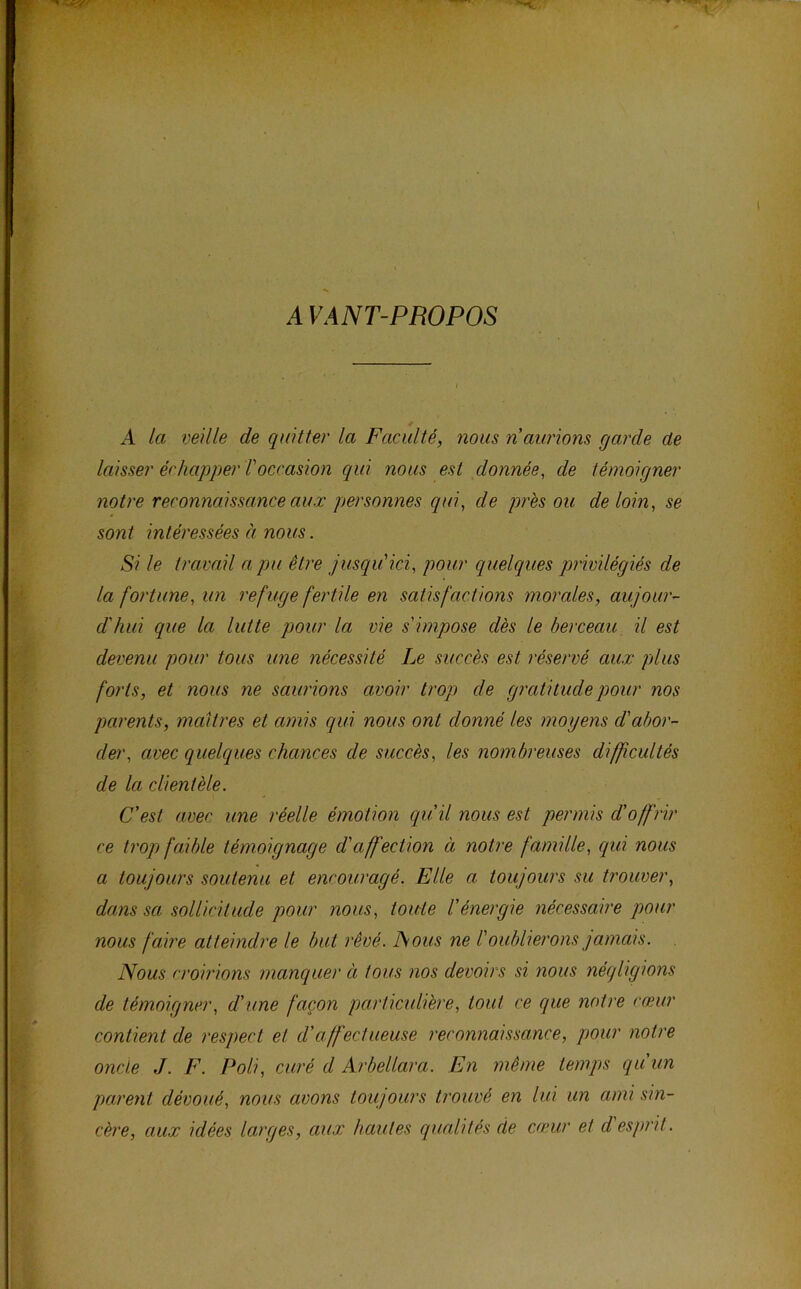 A VANT-PROPOS t A la veille de quitter la Faculté, nous n aurions garde de laisser échapper l'occasion qui nous est donnée, de témoigner notre reconnaissance aux personnes qui, de près ou de loin, se sont intéressées à nous. Si le travail a pu être jusqu'ici, pour quelques privilégiés de la fortune, un refuge fertile en satisfactions morales, aujour- d'hui que la lutte pour la vie s'impose dès le berceau, il est devenu pour tous une nécessité Le succès est réservé aux plus forts, et nous ne saurions avoir trop de gr'atitiidepour nos parents, maîtres et amis qui nous ont donné les moyens d'abor- der, avec quelques chances de succès, les nombreuses difficultés de la clientèle. C'est avec une réelle émotion qu'il nous est permis d'offrir ce tropi faible témoignage d'affection à notre famille, qui nous a toujours soutenu et encouragé. Elle a toujours su trouver, dam sa sollicitude pour nous, toute l'énergie nécessaire pour nous faire atteindre le but rêvé. JSous ne l'oublierons jamais. Nous croirions manquer à tous nos devoirs si nous néqligions de témoigner, d'une façon particulière, tout ce que notre cœur contient de l'espect et d'affectueuse reconnaissance, pour notre oncle J. F. Poli, curé d Arbellara. En même temps quun parent dévoué, nous avons toujours trouvé en lui un ami sin- cère, au.x idées larges, aux hautes qualités de cœur et desprit.