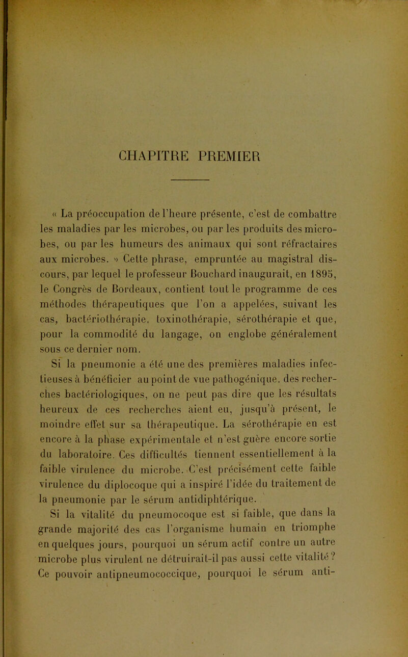 CHAPITRE PREMIER « La préoccupation deriieare présente, c’est de combattre les maladies par les microbes, ou par les produits des micro- bes, ou par les humeurs des animaux qui sont réfractaires aux microbes. '> Cette phrase, empruntée au magistral dis- cours, par lequel le professeur Bouchard inaugurait, en 1895, le Congrès de Bordeaux, contient tout le programme de ces méthodes thérapeutiques que l’on a appelées, suivant les cas, bactériothérapie, toxinotbérapie, sérothérapie et que, pour la commodité du langage, on englobe généralement sous ce dernier nom. Si la pneumonie a été une des premières maladies infec- tieuses à bénéficier au point de vue pathogénique, des recher- ches bactériologiques, on ne peut pas dire que les résultats heureux de ces recherches aient eu, jusqu’à présent, le moindre effet sur sa thérapeutique. La sérothérapie en est encore à la pliase expérimentale et n’est guère encore sortie du laboratoire. Ces difficultés tiennent essentiellement à la faible virulence du microbe. C’est précisément cette faible virulence du diplocoque qui a inspiré l’idée du traitement de la pneumonie par le sérum antidiphtérique. Si la vitalité du pneumocoque est si faible, que dans la grande majorité des cas l’organisme humain en triomphe en quelques jours, pourquoi un sérum actif contre un autre microbe plus virulent ne détruirait-il pas aussi cette vitalité? Ce pouvoir antipneumococcique, pourquoi le sérum anti-