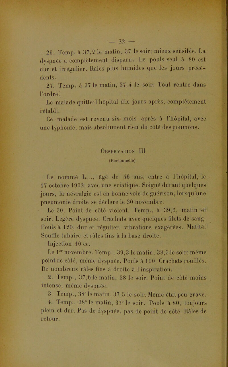26. Temp. à 37,2 le matin, 37 le soir; mieux sensible. La dyspnée a complètement disparu. Le pouls seul à 80 est dur et irrégulier. Râles plus humides que les jours précé- dents. 27. Temp. à 37 le matin, 37,4 le soir. Tout rentre dans l’ordre. Le malade quitte'riiôpital dix jours après, complètement rétabli. Ce malade est revenu six- mois après à l’hôpital, avec une typhoïde, mais absolument rien du côté des poumons. Observation 111 (Personnelle) Le nommé L..., âgé de 56 ans, entre à l’hôpital, le 17 octobre 1902, avec une sciatique. Soigné durant quelques jours, la névralgie est en bonne voie de guérison, lorsqu’une pneumonie droite se déclare le 30 novembre. Le 30. Point de côté violent. Temp., à 39,6, matin et soir. Légère dyspnée. Crachats avec quelques fdets de sang. Pouls à 120, dur et régulier, vibrations exagérées. Matité. Souffle tubaire et râles fins à la base droite. Injection 10 cc. Le !“'■ novembre. Temp., 39,3 le matin, 38,5 le soir; même point de côté, même dyspnée. Pouls à 1 00 Crachats rouillés. De nombreux râles fins à droite à l’inspiration. 2. Temp., 37,61e matin, 38 le soir. Point de côté moins intense, même dyspnée. 3. Temp., 38“le matin, 37,5 le soir. Même état peu grave. 4. Temp., 38 le matin, 37° le soir. Pouls à 80, toujours plein et dur. Pas de dyspnée, pas de point de côté. Râles de retour.