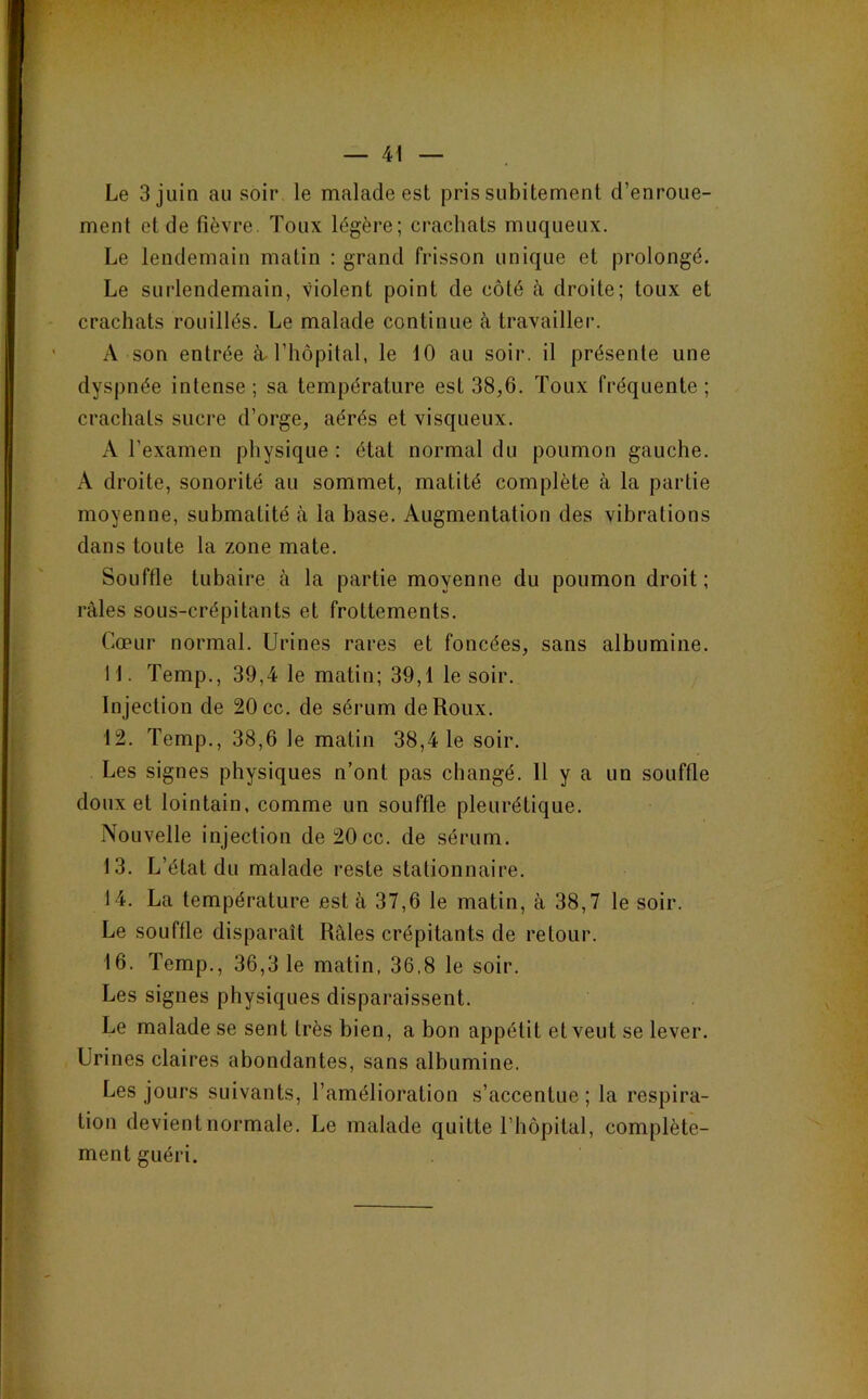 Le 3 juin au soir le malade est pris subitement d’enroue- ment et de fièvre. Toux légère; crachats muqueux. Le lendemain matin : grand frisson unique et prolongé. Le surlendemain, violent point de côté à droite; toux et crachats rouillés. Le malade continue à travailler. A son entrée à rhôpital, le 10 au soir, il présente une dyspnée intense; sa température est 38,6. Toux fréquente; crachats sucre d’orge, aérés et visqueux. A l’examen physique : état normal du poumon gauche. A droite, sonorité au sommet, matité complète à la partie moyenne, submatité à la base. Augmentation des vibrations dans toute la zone mate. Souffle tubaire à la partie moyenne du poumon droit; râles sous-crépitants et frottements. Cœur normal. Urines rares et foncées, sans albumine. 11. Temp., 39,4 le matin; 39,1 le soir. Injection de 20 cc. de sérum de Roux. 12. Temp., 38,6 le matin 38,4 le soir. Les signes physiques n’ont pas changé. 11 y a un souffle doux et lointain, comme un souffle pleurétique. Nouvelle injection de 20 cc. de sérum. 13. L’état du malade reste stationnaire. 14. La température est à 37,6 le matin, à 38,7 le soir. Le souffle disparaît Râles crépitants de retour. 16. Temp., 36,3 1e matin, 36,8 le soir. Les signes physiques disparaissent. Le malade se sent très bien, a bon appétit et veut se lever. Urines claires abondantes, sans albumine. Les jours suivants, l’amélioration s’accentue ; la respira- tion devient normale. Le malade quitte l’hôpital, complète- ment guéri.