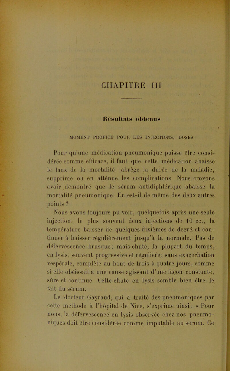 CHAPITRE III Résultats obtenus MOMENT PROPICE POUR LES INJECTIONS, DOSES Pour qu’une médication pneumonique puisse être consi- dérée comme eflicace, il faut que cette médication abaisse le taux de la mortalité, abrège la durée de la maladie, supprime ou en atténue les complications Nous croyons avoir démontré que le sérum antidiphtérique abaisse la mortalité pneumonique. En est-il de môme des deux autres points ? Nous avons toujours pu voir, quelquefois après une seule injection, le plus souvent deux injections de 10 cc., la température baisser de quelques dixièmes de degré et con- tinuer à baisser régulièrement jusqu’à la normale. Pas de défervescence brusque; mais chute, la plupart du temps, en lysis, souvent progressive et régulière; sans exacerbation vespérale, complète au bout de trois à quatre jours, comme si elle obéissait à une cause agissant d’une façon constante, sCire et continue Cette chute en lysis semble bien être le fait du sérum. Le docteur Gayraud, qui a traité des pneumoniques par cette méthode à l’hôpital de Nice, s’exprime ainsi : « Pour nous, la défervescence en lysis observée chez nos pneumo- niques doit être considérée comme imputable au sérum. Ce