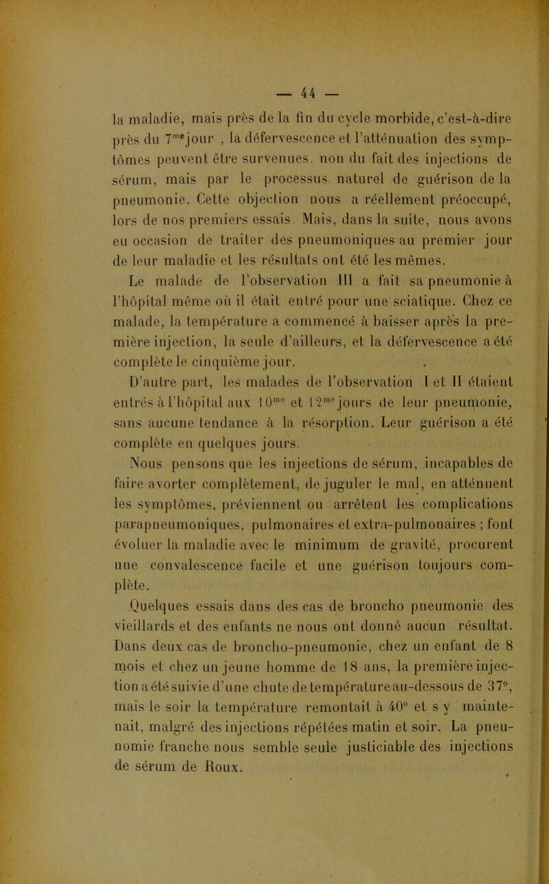 la maladie, mais près de la fm du cycle morbide, c’est-à-dire près du 7'®jour , la défervescence et ratténualion des symp- tômes peuvent être survenues, non du fait des injections de sérum, mais par le processus naturel de guérison de la pneumonie. Cette objection nous a réellement préoccupé, lors de nos premiers essais. Mais, dans la suite, nous avons eu occasion de traiter des pneumonicjues au premier jour de leur maladie et les résultats ont été les mêmes. Le malade de l’observation 111 a fait sa pneumonie à l’hôpital même où il était entré pour une sciatique. Chez ce malade, la température a commencé à baisser après la pre- mière injection, la seule d’ailleurs, et la défervescence a été complète le cinquième jour. D’autre part, les malades de l’observation l et 11 étaient entrés à riiôpital aux 1Ü'“ et jours de leur pneuqionie, sans aucune tendance à la résorption. Leur guérison a été complète en quelques jours. Nous pensons que les injections de sérum, incapables de faire avorter complètement, de juguler le mal, en atténuent les symptômes, préviennent ou arrêtent les complications parapneumoniques, pulmonaires et extra-pulmonaires ; font évoluer la maladie avec le minimum de gravité, procurent une convalescence facile et une guérison toujours com- plète. Quelques essais dans des cas de broncho pneumonie des vieillards et des enfants ne nous ont donné aucun résultat. Dans deux cas de broncho-pneumonie, chez un enfant de 8 mois et chez un jeune homme de 18 ans, la première injec- tion aétésuivie d’une chute de températureau-dessous de 37°, mais le soir la température remontait à 40° et s y mainte- nait, malgré des injections répétées matin et soir. La pneu- nomie franche nous semble seule justiciable des injections de sérum de Roux.