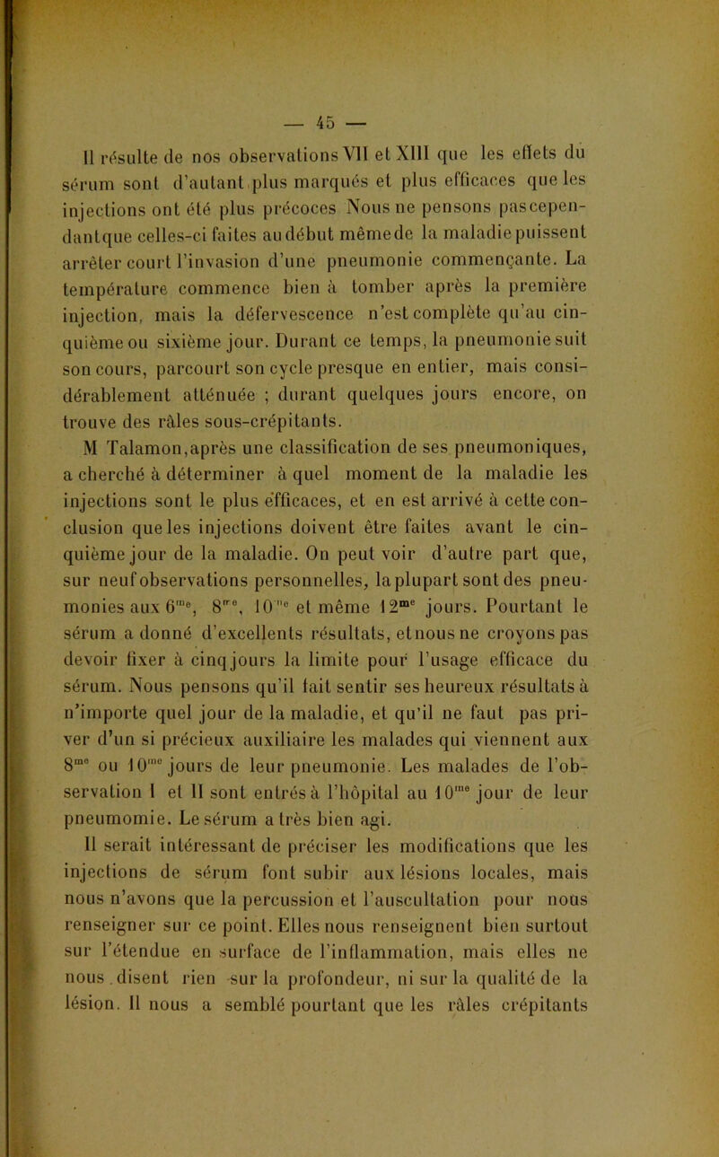 11 i’(!^suUe de nos observations Vil elXlll que les etlets du sérum sont d’autant.plus marqués et plus efficaces que les injections ont été plus précoces Nous ne pensons pascepen- dantque celles-ci faites au début même de la maladie puissent arrêter court l’invasion d’une pneumonie commençante. La température commence bien à tomber après la première injection, mais la défervescence n’est complète qu’au cin- quième ou sixième jour. Durant ce temps, la pneumonie suit son cours, parcourt son cycle presque en entier, mais consi- dérablement atténuée ; durant quelques jours encore, on trouve des râles sous-crépitants. M Talamon,après une classification de ses pneumoniques, a cherché à déterminer à quel moment de la maladie les injections sont le plus efficaces, et en est arrivé à cette con- clusion que les injections doivent être faites avant le cin- quième jour de la maladie. On peut voir d’autre part que, sur neuf observations personnelles, laplupart sont des pneu- monies aux 6‘®, 8'®, 10 ® et même 12“® jours. Pourtant le sérum adonné d’excellents résultats, etnous ne croyons pas devoir fixer à cinq jours la limite pour l’usage efficace du sérum. Nous pensons qu’il lait sentir ses heureux résultats à n’importe quel jour de la maladie, et qu’il ne faut pas pri- ver d’un si précieux auxiliaire les malades qui viennent aux 8“° ou 10‘® jours de leur pneumonie. Les malades de l’ob- servation 1 et 11 sont entrés à l’hôpital au 10'® jour de leur pneumomie. Le sérum a très bien agi. Il serait intéressant de préciser les modifications que les injections de sérum font subir aux lésions locales, mais nous n’avons que la percussion et l’auscultation pour nous renseigner sur ce point. Elles nous renseignent bien surtout sur l’étendue en surface de l’inflammation, mais elles ne nous , disent rien -sur la profondeur, ni sur la qualité de la lésion. Il nous a semblé pourtant que les râles crépitants