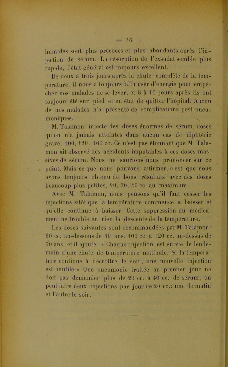 humides sont plus précoces et plus abondants après l’in- jection de sérum. La résorption de l’exsudât semble plus rapide, l’état général est toujours excellent. De deux à trois jours après la chute complète de la tem- pérature, il nous a toujours fallu user d’énergie pour empê- cher nos malades de se lever, et 8 à 10 jours après ils ont toujours été sur pied et en état de quitter l’hôpital. Aucun de nos malades n’a présenté de complications post-pneu- moniques. N. M. Talamon injecte des doses énormes de sérum, doses qu’on n’a jamais atteintes dans aucun cas de diphtérie grave, 100, 120, 160 cc. Ce n’est pas étonnant que M. Tala- mon ait observé des accidents imputables à ces doses mas- sives de sérum. Nous ne saurions nous prononcer sur ce point. Mais ce que nous pouvons altirrner, c’est que nous avons toujours obtenu de bons résultats avec des doses beaucoup plus petites, 20, 30, 40 cc au maximum. Avec M. Talamon, nous pensons qu’il faut cesser les injections sitôt que la température commence à baisser et qu’elle continue à baisser. Cette suppression du médica- ment ne trouble en rien la descente de la température. Les doses suivantes sont recommandées parM. Talamon: 60 cc. au-dessous de 50 ans, 100 cc. à 120 cc. au-dessus de 50 ans, et il ajoute: «Chaque injection est suivie le lende- main d’une chute de température matinale. Si la tempéra- ture continue à décroître le soir, une nouvelle injection est inutile.» Une pneumonie traitée au premier jour ne doit pas demander plus de 20 cc. à 40 cc. de sérum; on peut faire deux injections par jour de 20 cc.: une de matin et l’autre le soir.