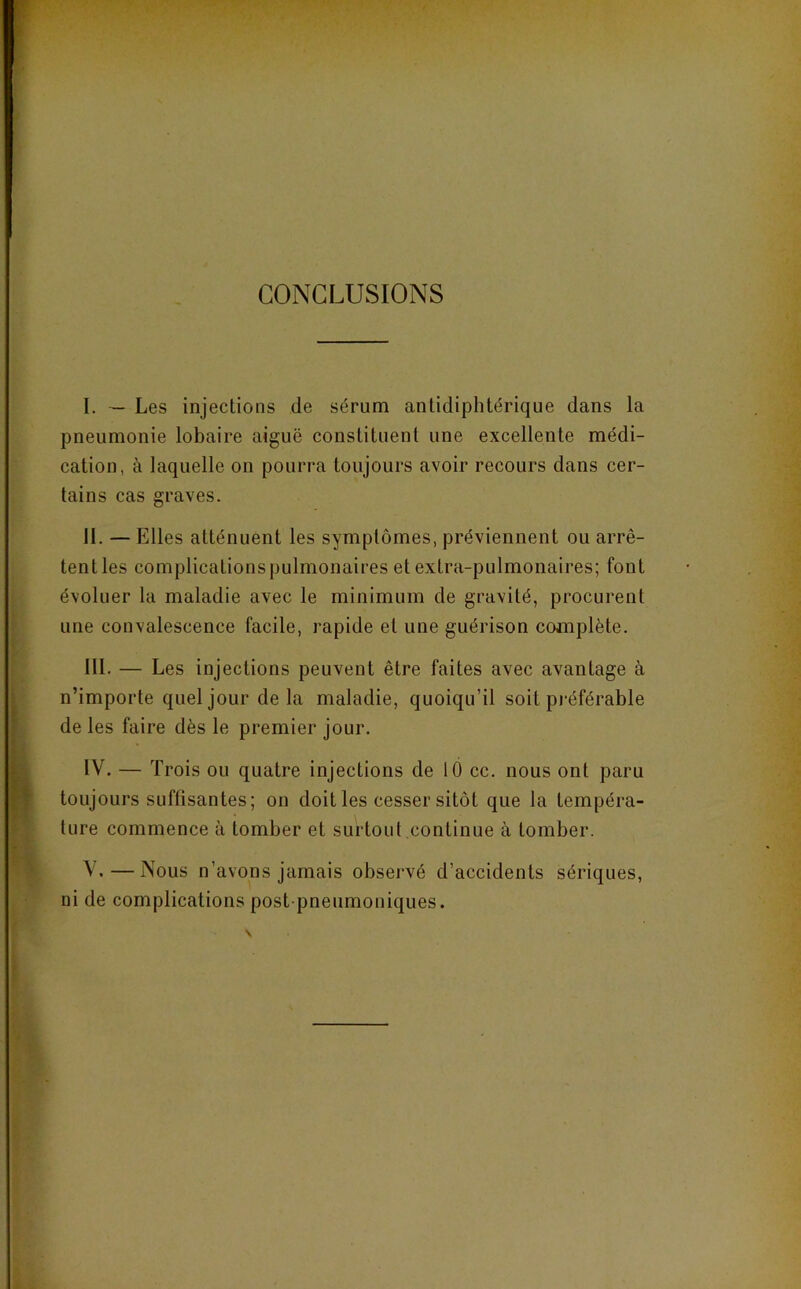 CONCLUSIONS I. — Les injections de sérum antidiphtérique dans la pneumonie lobaire aiguë constituent une excellente médi- cation, à laquelle on pourra toujours avoir recours dans cer- tains cas graves. II. — Elles atténuent les symptômes, préviennent ou arrê- tent les complications pulmonaires et extra-pulmonaires; font évoluer la maladie avec le minimum de gravité, procurent une convalescence facile, rapide et une guérison complète. III. — Les injections peuvent être faites avec avantage à n’importe quel jour delà maladie, quoiqu’il soit préférable de les faire dès le premier jour. IV. — Trois ou quatre injections de 10 cc. nous ont paru toujours suffisantes; on doit les cesser sitôt que la tempéra- ture commence à tomber et surtout continue à tomber. \ .—Nous n’avons jamais observé d’accidents sériques, ni de complications post pneumoniques.