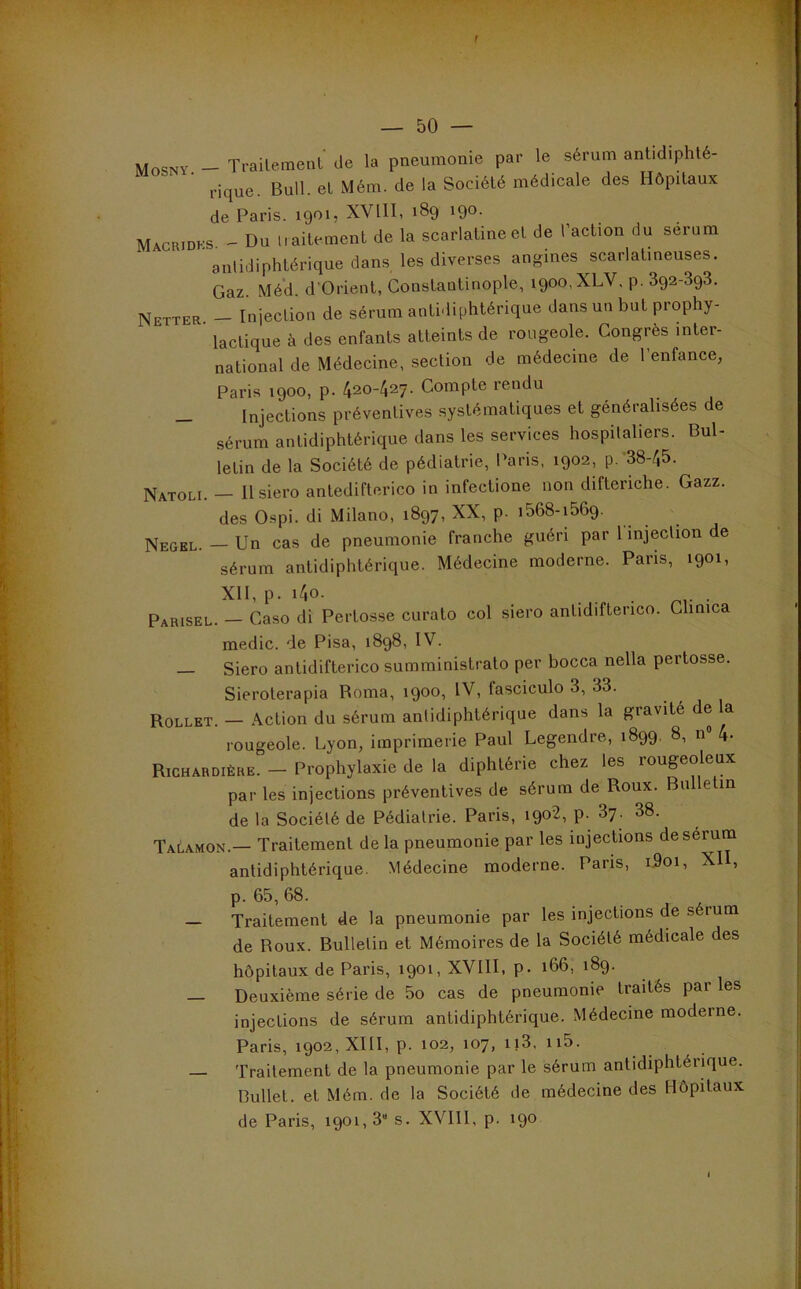 f — 50 — Mosny. - Trailemenl de la pneumonie par le sérum antidiphté- rique. Bull, et Mém. de la Société médicale des Hôpitaux de Paris. 1901, XVllI, 189 190. Machidks. - Du iiaitement de la scarlatine et de l’action du sérum antidiphtérique dans les diverses angines scarlatineuses. Gaz Méd d’Orient, Constantinople, 1900, XLV. p. Sqa-SqS. Netter. - Injection de sérum antidiphtérique dans un but prophy- lactique à des enfants atteints de rougeole. Congrès inter- national de Médecine, section de médecine de l’enfance, Paris 1900, p. 420-427. Compte rendu _ Injections préventives systématiques et généralisées de sérum antidiphtérique dans les services hospitaliers. Bul- letin de la Société de pédiatrie, Paris, 1902, p.-38-45. Natoli. — Ilsiero antedifterico in infectione non difteriche. Gazz. des Ospi. di Milano, 1897, XX, p. i568-i569. Negel. — Un cas de pneumonie franche guéri par 1 injection de sérum antidiphtérique. Médecine moderne. Paris, 1901, XII, p. i4o. . . Parisel. — Caso di Pertosse curato col siero antidiftenco. Clinica medic. de Pisa, 1898, IV. — Siero antidifterico summinislrato per bocca nella pertosse. Sieroterapia Borna, 1900, IV, fascicule 3, 33. Rollet. — Action du sérum antidiphtérique dans la gravité de la rougeole. Lyon, imprimerie Paul Legendre, 1899, 8, n 4- Richardière. - Prophylaxie de la diphtérie chez les rougeoleux par les injections préventives de sérum de Roux. Bulletin de la Société de Pédiatrie. Paris, 1902, p. 3y. 38. Talamon.— Traitement de la pneumonie par les injections de sérum antidiphtérique. Médecine moderne. Paris, i5oi, XII, p. 65,68. ... J A — Traitement de la pneumonie par les injections de s rum de Roux. Bulletin et Mémoires de la Société médicale des hôpitaux de Paris, 1901, XVIII, p. 166, 189. — Deuxième série de 5o cas de pneumonie traités par les injections de sérum antidiphtérique. Médecine moderne. Paris, 1902, XIII, p. 102, 107, ii3, ii5. Traitement de la pneumonie par le sérum antidiphtérique. Bullet. et Mém. de la Société de médecine des Hôpitaux de Paris, 1901,3“ s. XVIll, p. 190 J