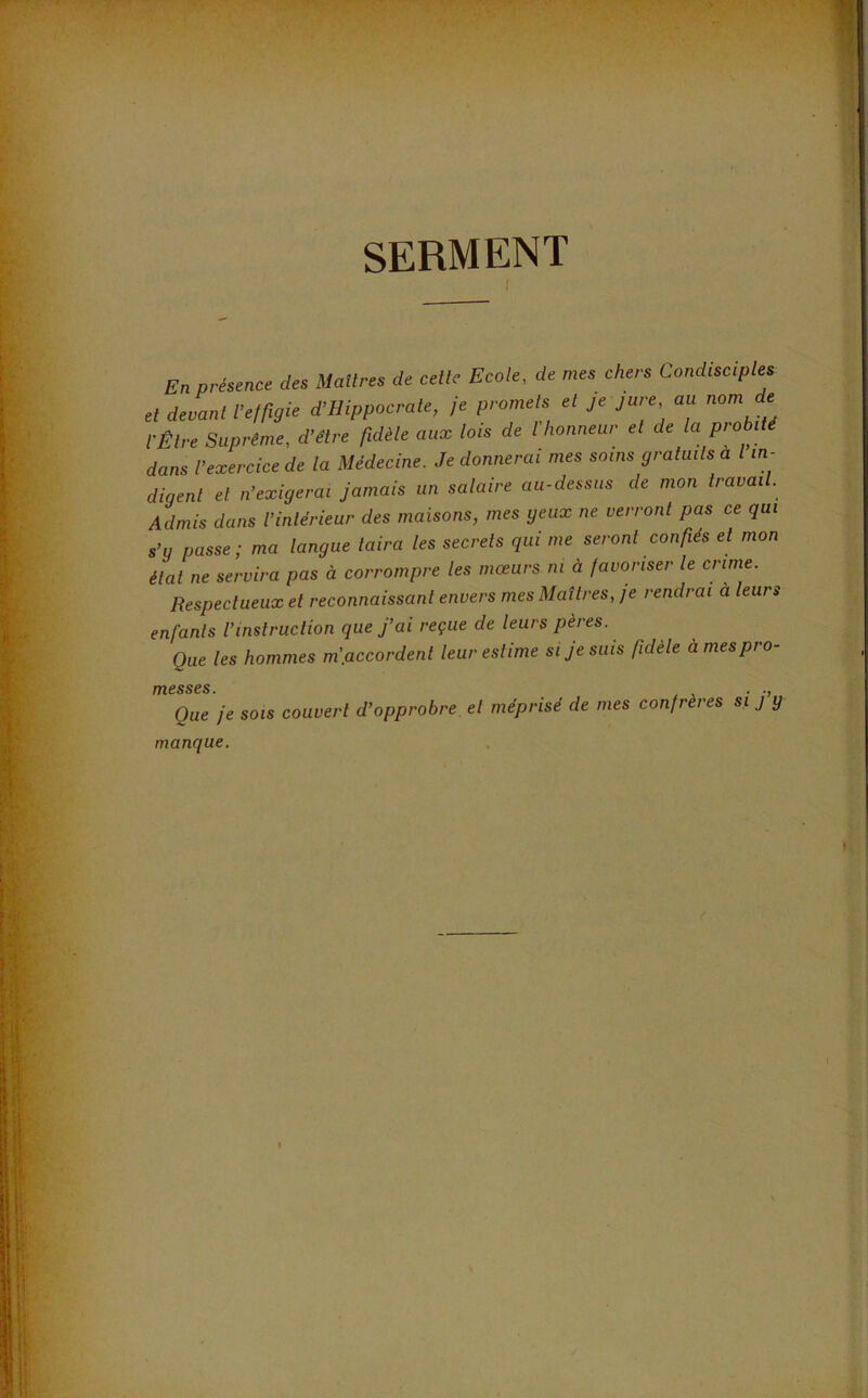 SERMENT I En présence des Matines de celte Ecole, de mes chers Condiscipl^ et devant fe/rigie d’Hippocrale, je promets et je jure au nom de t-Êlre Suprême, d’être fidèle aux lois de l’honneur et de la probité dans l’exercice de ta Médecine. Je donnerai mes soins gratuits a I in- digent et n’exigerai Jamais un salaire au-dessus de mon travai . Admis dans l’intérieur des maisons, mes yeux ne verront pas ce qui s’g passe; ma langue taira les secrets qui me seront confiés et mon état ne servira pas à corrompre les mœurs ni à javoriser le crime. Respectueux et reconnaissant envers mes Maîtres, je rendrai a leurs enfants l’instruction que j’ai reçue de leurs pères. Que les hommes m'.accordenl leur estime si Je suis fidèle à mes pro- messes. . ., Que je SOIS couvert d’opprobre et méprisé de mes confrères si j y manque.