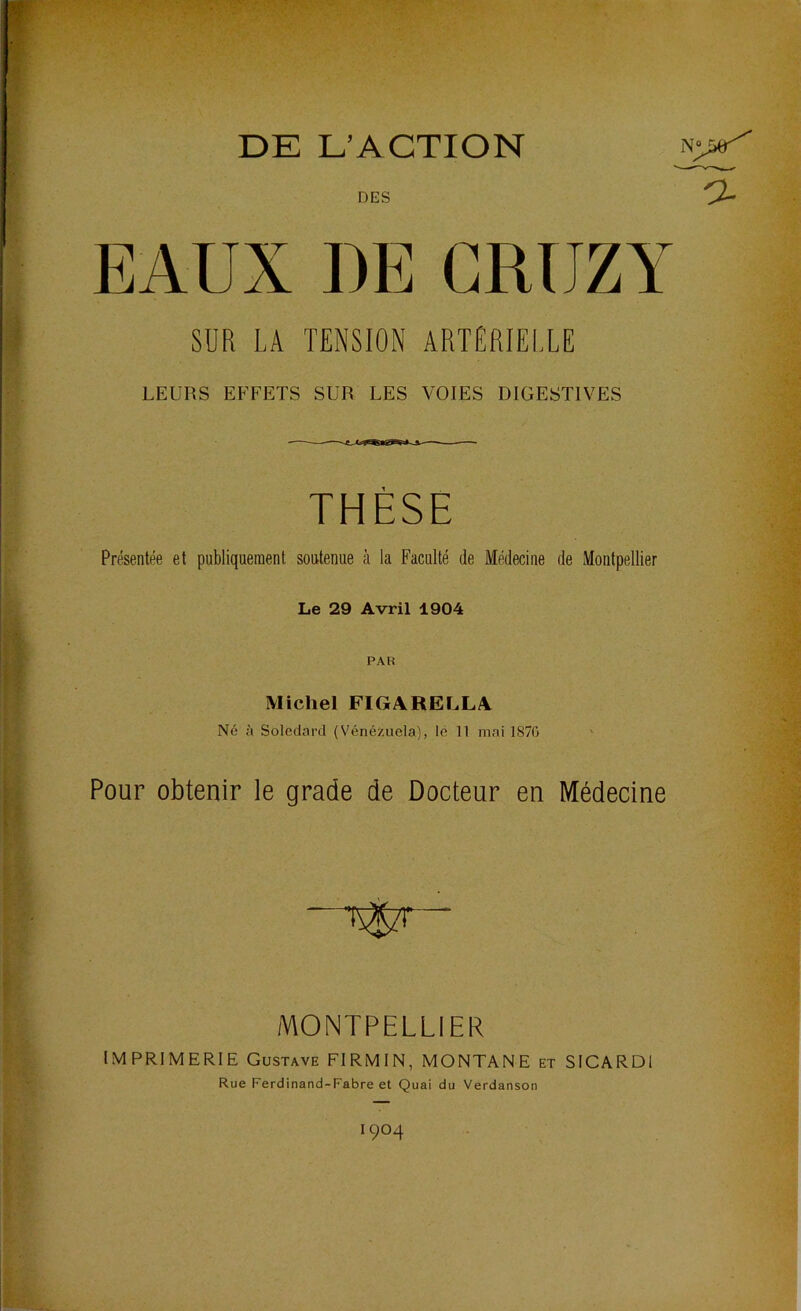 DE L’ACTION DES EAUX DE CRUZY SUR LA TENSION ARTÉRIELLE LEURS EFFETS SUR LES VOIES DIGESTIVES THÈSE Présentée et publiquement soutenue à la Faculté de Médecine de Montpellier Le 29 Avril 1904 PAR Michel FIGARELLA Ne {( Solcdard (Vénézuela), le 11 mai 187G Pour obtenir le grade de Docteur en Médecine MONTPELLIER IMPRIMERIE Gustave FIRMIN, MONTANE et SICARDl Rue Ferdinand-Fabre et Quai du Verdanson 1904