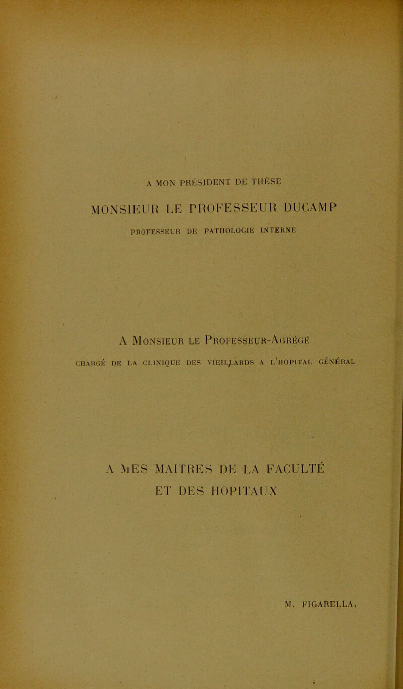A MON PRÉSIDENT DE THÈSE MONSIEUR LE PROFESSEUR DUCAMP PROFESSEUR DE PATHOLOGIE INTERNE A Monsieur le Professeur-Aorégé CHARGÉ UE LA CLINIQUE DES VIEIL/.ARDS A l’hOPITAL GÉNÉRAL A MES MAITRES DE LA FACULTÉ ET DES HOPITAUX