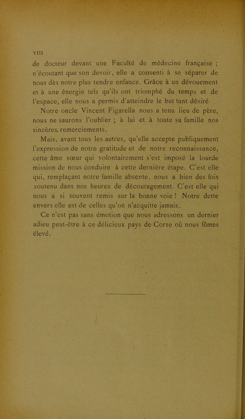 de docteur devant une Faculté de médecine française ; n’écoutant que son devoir, elle a consenti à se séparer de nous dès notre plus tendre enfance. Grâce à un dévouement et à une énergie tels qu’ils ont triomphé du temps et de l’espace, elle nous a permis d’atteindre le but tant désiré. Notre oncle Vincent Figarella nous a tenu lieu de père, nous ne saurons l’oublier ; à lui et à toute sa famille nos sincères, remerciements. Mais, avant tous les autres, qu’elle accepte publiquement l’expression de notre gratitude et de notre reconnaissance, cette âme sœur qui volontairement s’est imposé la lourde mission de nous conduire à cette dernière étape. C’est elle qui, remplaçant notre famille absente, nous a bien des fois soutenu dans nos heures de découragemènt. C’est elle qui nous a si souvent remis sur la bonne voie ! Notre dette envers elle est de celles qu’on n’acquitte jamais. Ce n’est pas sans émotion que nous adressons un dernier adieu peut-être à ce délicieux pays de Corse où nous fûmes élevé.