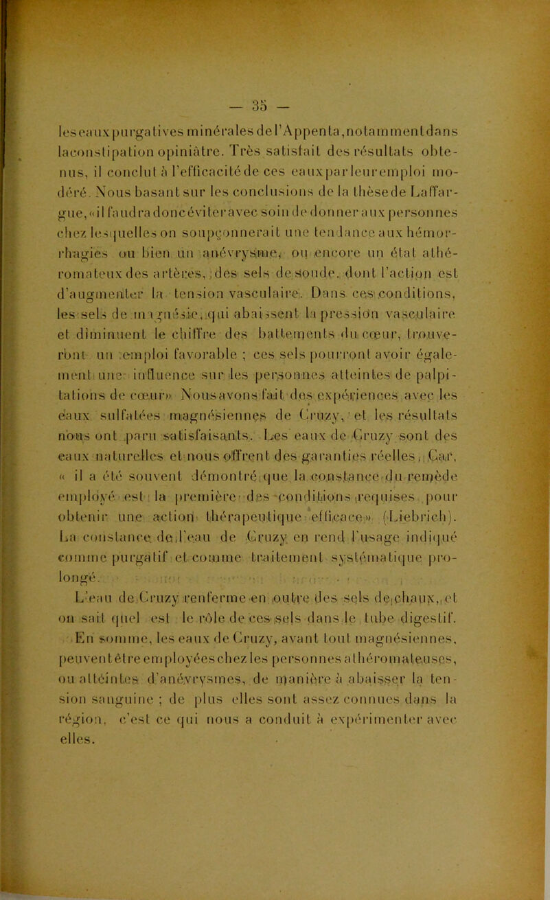 laconstipation opiniâtre. Très satistait des résultats o!)te- nus, il conclut à l’el‘ticacitcde ces eaux|)arleui‘emploi mo- déré. Nous basant sur les conclusions de la tlièsede LalTar- gue,«il faudradoncévitcravec soin de donner aux personnes chez lesijuelles on soupçonnerait une tendance aux hémor- rhagies ou bien un anévrysimew oui,encore un état athé- romateux des artères,,des sels de soude, dont l’action est d’ansfinenter la tension vasculaire:. Dans, cas-.conditions, les-sels de magnésie, qui abaissent la pression va.seulaire et diminuent le chitTre des battements dticceur, trouve- ront un .emploi favorable ; ces sels pourront avoir égale- mentiune influence sur les personnes atteintes de palpi- tations de cœur») Nousavons'fa:it dos expériences avec les eiaux sulfatées magnésiennes de Cru.zy,’et les résultats nous ont .paru satisfaisants, Des eaux de -Gruzy sont des eaux'naturelles et nous offrent des gai’anties réelles ,i,Gair, « il a été souvent démonti’é.que la co.ns.tance-du remède employé est î la premièret des‘conditions [requises poui' obtenir une action thérapeutique *elli,cace;» (Tiebrieh). La constance, ded’eau de Cruzy en rend l'usage indi(]ué comme purgatif et comme traitement systématique j)ro- longé. . üfi; . L’eau de Cruzy .renferme en outre des sqls de(Chaux,iet 011 sait (juel est le rôle de ces sels dans le tube digestif. En somme, les eaux de Cruzy, avant tout magnésiennes, peuvent être employées chez les personnes athéromateuses, ouattéintes d’ané.vrysmes, de inanière à abai.sser la ten- sion sanguine ; de jilus elles sont assez connues dans la région, c’est ce qui nous a conduit à expérimentin-avec elles.