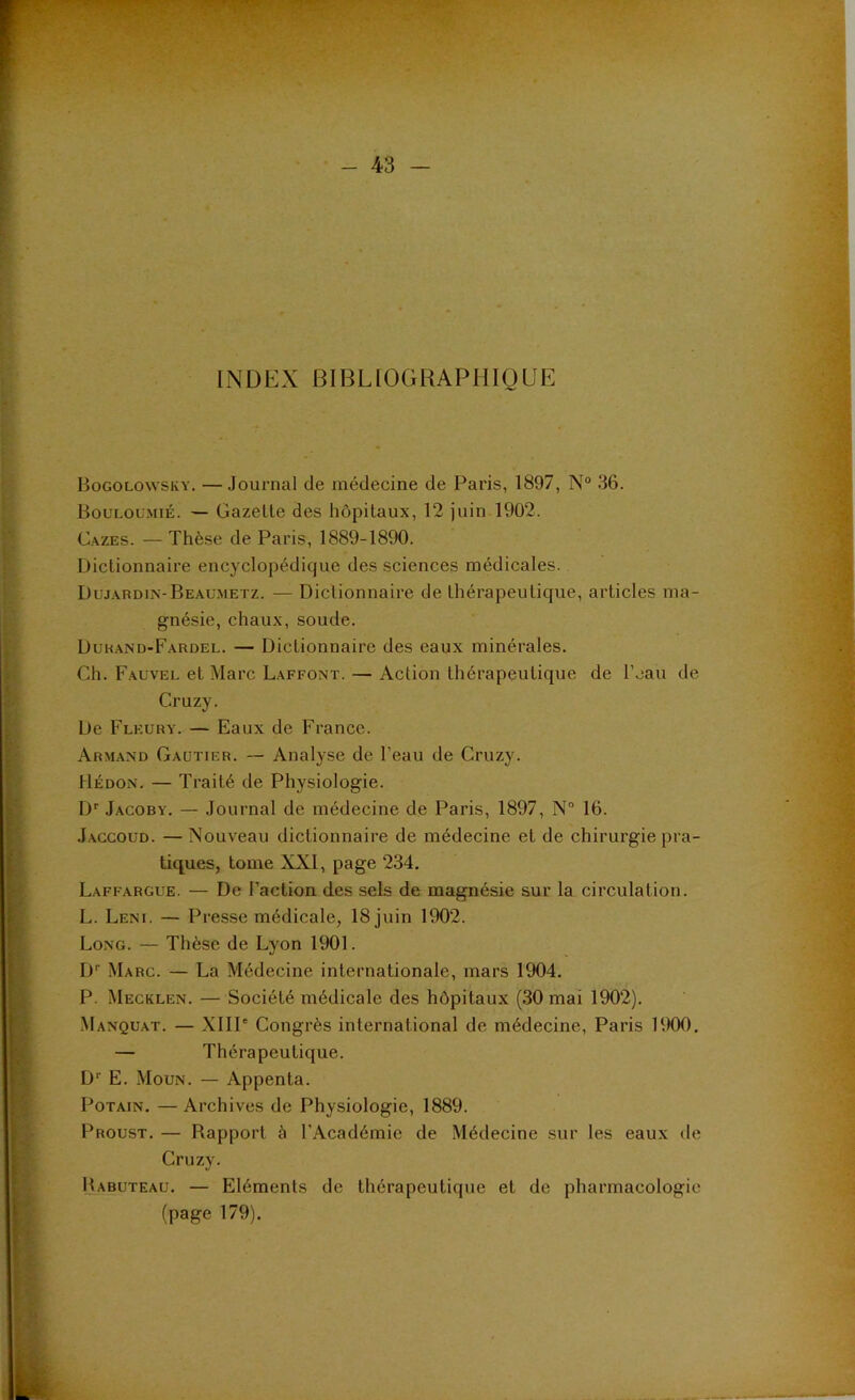 INDEX BIBLIOGRAPHIQUE Bogolowsky. — Journal de médecine de Paris, 1897, N“ 36. Bouloumié. — Gazette des hôpitaux, 12 juin 1902. C.AZES. — Thèse de Paris, 1889-1890. Dictionnaire encyclopédique des sciences médicales. Duj.xrdin-Beaumetz. — Dictionnaire de thérapeutique, articles ma- gnésie, chaux, soude. Duk.and-Fardel. — Dictionnaire des eaux minérales. Ch. Fauvel et Marc Laffont. — Action thérapeutique de l’eau de Cruzy. De Fleury. — Eaux de France. Armand Gautier. — Analyse de l’eau de Cruzy. Hédon. — Traité de Physiologie. D'' Jacoby. — Journal de médecine de Paris, 1897, N“ 16. J.AGCOUD. —Nouveau dictionnaire de médecine et de chirurgie pra- tiques, tome XXI, page 234, Laffargue. — De Faction des sels de magnésie sur la circulation. L. Leni. — Presse médicale, 18 juin 1902. Long. — Thèse de Lyon 1901. !)'■ Marc. — La Médecine internationale, mars 1904. P. Mecklen. — Société médicale des hôpitaux (30 mai 1902). Manquât. — XllP Congrès international de médecine, Paris 1900, — Thérapeutique. D'' E. Moun. — Appenta. PoTAiN, — Archives de Physiologie, 1889. Proust. — Rapport à l’Académie de Médecine sur les eaux de Cruzy. Babuteau, — Eléments de thérapeutique et de pharmacologie (page 179).