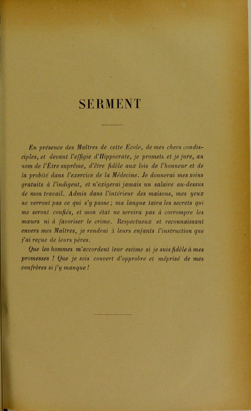 SERMENT En présence des Maîtres de cette École, de mes chers condis- ciples, et devant l’effigie d’Hippocrate, je promets et je jure, au nom de l’Être suprême, d’être fidèle aux lois de l’honneur et de la probité dans l’exercice de la Médecine. Je donnerai mes soins gratuits à l’indigent, et n’exigerai jamais un salaire au-dessus de mon travail. Admis dans l’intérieur des maisons, mes yeux ne verront pas ce qui s’y passe ; ma langue taira les secrets qui me seront confiés, et mon état ne servira pas à corrompre les mœurs ni à favoriser le crime. Itespectueux et reconnaissant envers mes Maîtres, je rendrai à leurs enfants l’instruction que j’ai reçue de leurs pères. Que les hommes m’accordent leur estime si je suis fidèle à mes promesses ! Que je sois couvert d’opprobre et méprisé de mes confrères si j’y manque !