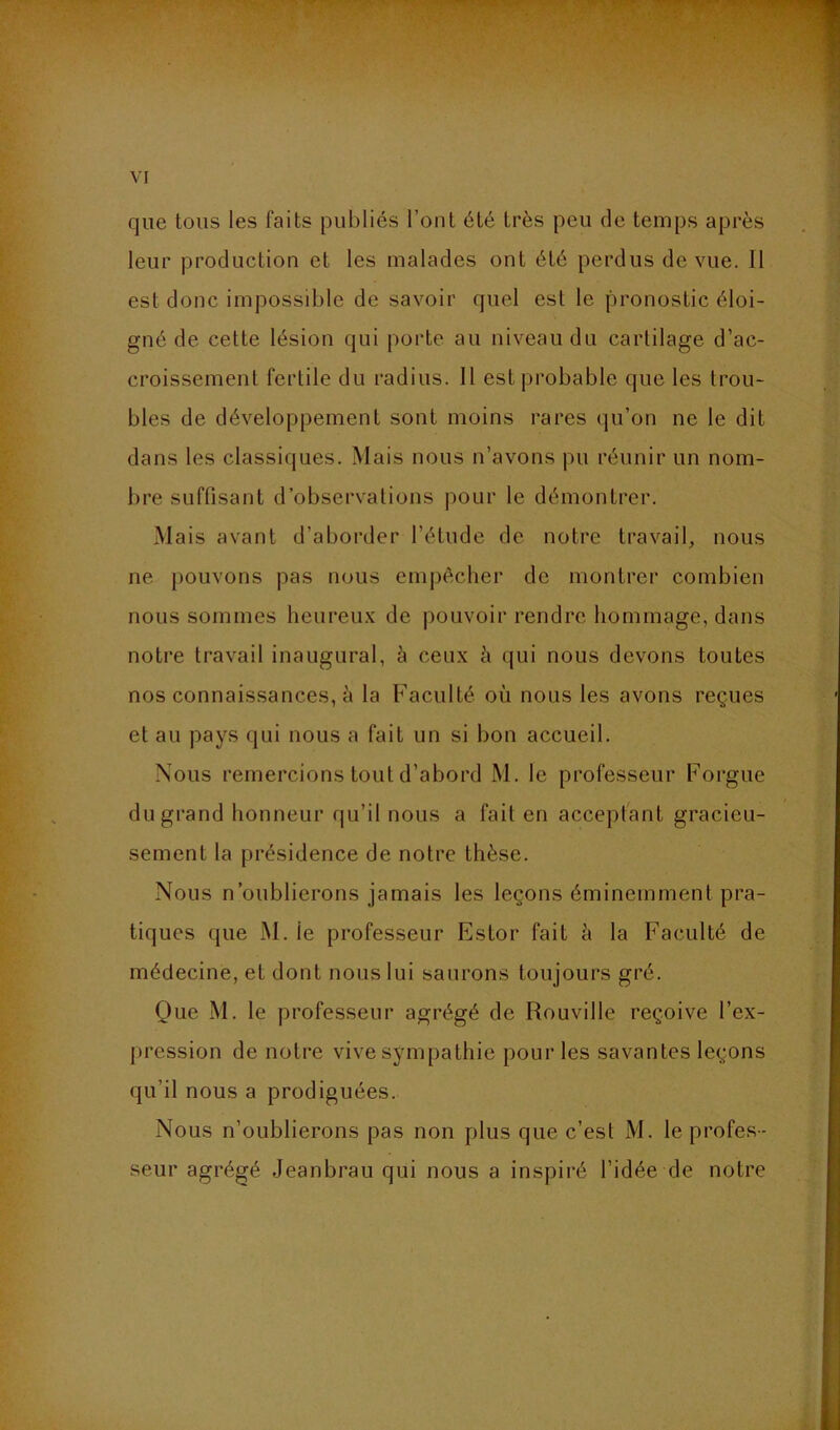 que tous les faits publiés l’ont été très peu de temps après leur production et les malades ont été perdus de vue. Il est donc impossible de savoir quel est le pronostic éloi- gné de cette lésion qui porte au niveau du cartilage d’ac- croissemenl fertile du radius. Il est probable que les trou- bles de développement sont moins rares qu’on ne le dit dans les classiques. Mais nous n’avons pu réunir un nom- bre suffisant d’observations pour le démontrer. Mais avant d’aborder l’étude de notre travail, nous ne jiouvons pas nous empêcher de montrer combien nous sommes heureux de pouvoir rendre hommage, dans notre travail inaugural, à ceux è qui nous devons toutes nos connaissances, à la Faculté où nous les avons reçues et au pays qui nous a fait un si bon accueil. Nous remercions tout d’abord M. le professeur Forgue du grand honneur qu’il nous a fait en acceptant gracieu- sement la présidence de notre thèse. Nous n’oublierons jamais les leçons éminemment pra- tiques que M. le professeur Estor fait ù la Faculté de médecine, et dont nous lui saurons toujours gré. Que M. le professeur agrégé de Rouville reçoive l’ex- pression de notre vive sympathie pour les savantes leçons qu’il nous a prodiguées. Nous n’oublierons pas non plus que c’est M. le profe.s- seur agrégé Jeanbrau qui nous a inspiré l’idée de notre