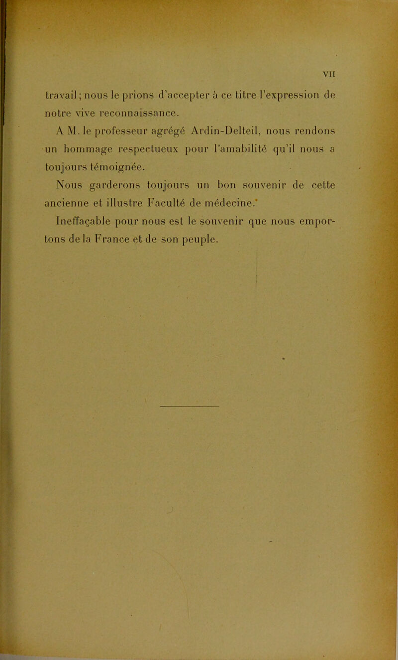 travail; nous le prions d’accepter à ce titre l’expression de notre vive reconnaissance. AM. le professeur agrégé Ardin-Delteil, nous rendons un hommage respectueux pour l’amabilité qu’il nous a toujours témoignée. Nous garderons toujours un bon souvenir de cette ancienne et illustre Faculté de médecine. Ineffaçable pour nous est le souvenir que nous empor- tons delà France et de son peuple.