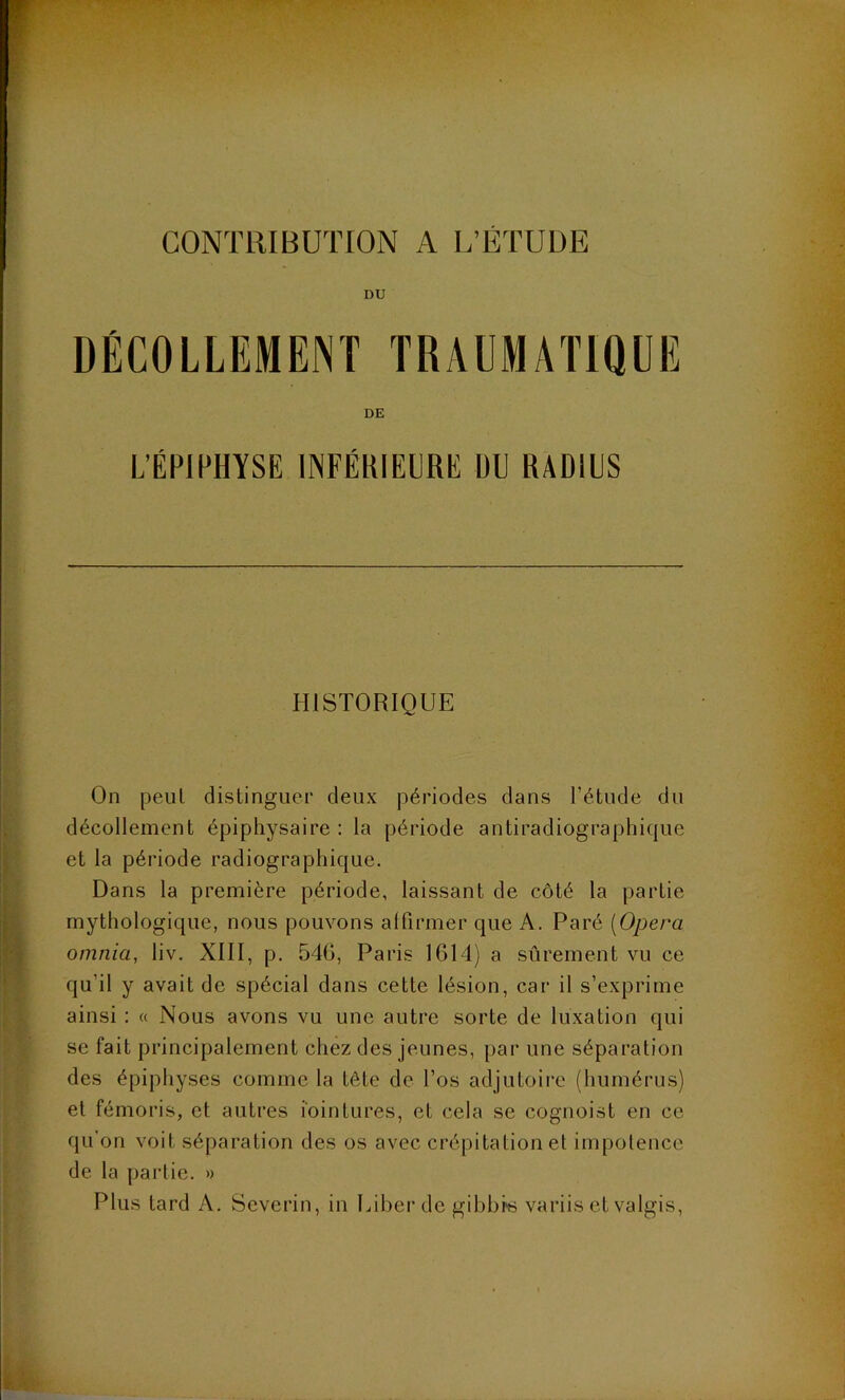 CONTRIBUTION A L’ETUDE DU DÉCOLLEMENT TRAUMATIQUE DE L’ÉPIPHYSE INFÉKIEHRE DU RADIUS HISTORIQUE On peut distingiicp deux périodes dans l’étude du décollement épiphysaire : la période antiradiographique et la période radiographique. Dans la première période, laissant de côté la partie mythologique, nous pouvons alfirmer que A. Paré [Opéra omnia, liv. XIII, p. 546, Paris 1614) a sûrement vu ce qu’il y avait de spécial dans cette lésion, car il s’exprime ainsi : « Nous avons vu une autre sorte de luxation qui se fait principalement chez des jeunes, par une séparation des épiphyses comme la tête de l’os adjutoire (humérus) et fémoris, et autres lointures, et cela se cognoist en ce qu'on voit séparation des os avec crépitation et impotence de la partie. » Plus tard A. Severin, in luherdc gibbk variis et valgis.