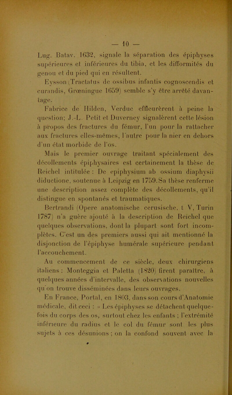 — iO — Liig. Batav. 1632, signale la séparation des épiphyses supérieures et inférieures du tibia, et les difformités du genou et du pied qui en résultent. Eysson (Tractatus de ossibus infantis cognoscendis et curandis, Grœningue 1659) semble s’y être arrêté davan- tage. b^abrice de Ililden, Verdiic effleurèrent à peine la fpiestion; J.-L. Petit et Duverney signalèrent celte lésion è propos des fractures du fémur, l’un pour la rattacher aux fractures elles-mêmes, l'autre pour la nier en dehors d’un état morbide de l’os. Mais le premier ouvrage traitant spécialement des décollements épiphysaires est certainement la thèse de Reichel intitulée ; De epiphysium ab ossium diaphysii diductione, soutenue è Leipzig en 1759.Sa thèse renferme une descri[)lion assez complète des décollements, qu’il distingue en spontanés et traumatiques. Bertrandi (Opéré anatomische cerusische, t V, Turin 1787) n’a guère ajouté à la description de Reichel que quelques observations, dont la |)lupart sont fort incom- plètes. C'est un des premiers aussi qui ait mentionné la disjonction de rèpij)hyse humérale supérieure pendant l’accouchement. Au commencement de ce siècle, deux chirurgiens italiens : Monteggia et Paletta (1820) firent paraître, à quehjues années d’intervalle, des observations nouvelles qu on trouve disséminées dans leurs ouvrages. En France, Portai, en 1803, dans son cours d’Anatomie médicale, dit ceci : « Les épiphyses se détachent quelque- fois du corps des os, surtout chez les enfants ; l’extrémité inférieure du radius et le col du fémur sont les plus sujets à ces désunions ; on la confond souvent avec la ;