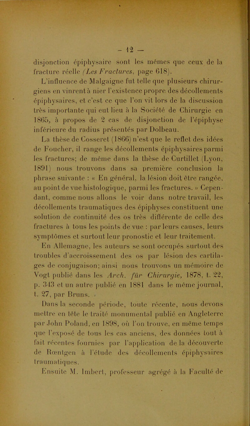 disjonclion épiphysairc sont les mêmes que ceux de la IVacliire réelle (Les Fractures, page G18). L’intluence de Malgaigne fut telle que plusieurs chirur- giens en vinrent à nier l’existence propre des décollements épiphysaires, et c’est ce que l’on vit lors de la discussion très importante qui eut lieu à la Société de Chirurgie en 1865, à propos de 2 cas de disjonction de l’épiphyse inférieure du radius présentés par Dolbeau. La thèse de Cosseret (1866) n’est que le reflet des idées de Foucher, il range les décollements épiphysaires parmi les fractures; de môme dans la thèse de Curtillet (Lyon, 1891) nous trouvons dans sa première conclusion la j)hrase suivante : « En général, la lésion doit être rangée, au point de vue histologique, parmi les fractures. » Cepen- dant, comme nous allons le voir dans notre travail, les décollements traumatiques des épiphyses constituent une solution de continuité des os très différente de celle des fractures à tous les points de vue : parleurs causes, leurs symptômes et surtout leur pronostic et leur traitement. En Allemagne, les auteurs se sont occupés surtout des troubles d’accroissement des os par lésion des cartila- ges de conjugaison; ainsi nous trouvons un mémoire de Vogt publié dans les Arch. fïir Chirurgie, 1878, t. 22, p. 313 et un autre |)ublié en 1881 dans le môme journal, t. 27, par Bruns. . Dans la seconde [)ériode, toute récente, rious devons mettre en tête le traité monumental publié en Angleterre par.John Poland, en 1898, oi’i l’on trouve, en même temps que l’ex[)osé de tous les cas anciens, des données tout à fait récentes fournies par l’application de la découverte de Rœntgen à l’étude des décollements épiphysaires traumatiques. Ensuite M. Imbert, professeur agrégé à la Faculté de