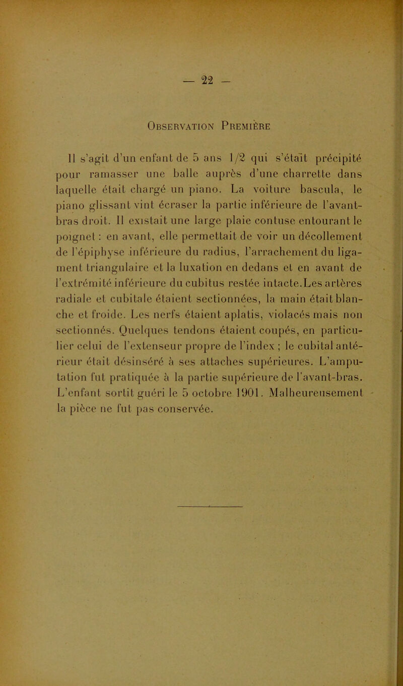 Observation Première 11 s’agit d’un enfant de 5 ans 1/2 qui s’étalt précipité pour ramasser une balle auprès d’une charrette dans laquelle était chargé un piano. La voiture bascula, le piano glissant vint écraser la partie inférieure de l’avant- bras droit. 11 existait une large plaie contuse entourant le poignet : en avant, elle permettait de voir un décollement de l’épiphyse inférieure du radius, l’arrachement du liga- ment triangulaire et la luxation en dedans et en avant de l’extrémité inférieure du cubitus restée intacte.Les artères radiale et cubitale étaient sectionnées, la main était blan- che et froide. Les nerfs étaient ajilatis, violacés mais non sectionnés. Quelques tendons étaient coupés, en particu- lier celui de l’extenseur propre de l’index ; le cubital anté- rieur était désinséré è ses attaches supérieures. L’ampu- tation fut pratiquée à la partie supérieure de l’avant-bras. L’enfant sortit guéri le 5 octobre 1901. Malheureusement la pièce ne fut pas conservée.