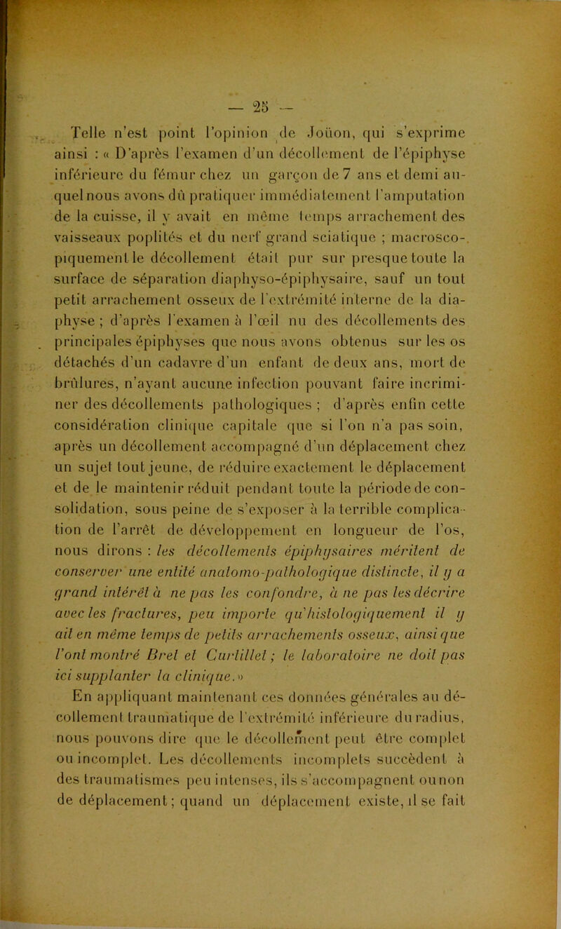 Telle n’est point roj)inion de Joüon, fjui s’exprime ainsi : « D’après l’examen d’un décollement de l’épiphyse inférieure du fémur chez un garçon de 7 ans et demi au- quelnous avons dù pratif|uer immédiatement l’amputation de la cuisse, il y avait en môme Icuiips arrachement des vaisseaux poplités et du nerf grand sciatique ; macrosco-. piquement le décollement était pur sur presque toute la surface de séparation diaphyso-épiphysaire, sauf un tout petit arrachement osseux de l’extrémité interne de la dia- physe ; d’après l’examen à l’œil nu des décollements des principales épiphyses que nous avons obtenus sur les os détachés d’un cadavre d’un enfant de deux ans, mort de brûlures, n’ayant aucune infection pouvant faire incrimi- ner des décollements pathologiques ; d’après enfin cette considération clini([ue capitale que si l’on n’a pas soin, après un décollement accompagné d’un déplacement chez un sujet tout jeune, de réduire exactement le déplacement et de le maintenir réduit pendant toute la période de con- solidation, sous peine de s’exposer à la terrible complica - tion de l’arrêt de dévclopi^ement en longueur de l’os, nous dirons : les décolletnenls épiphi/saires mérilenl de conseruer une enlilé analoino-palhologiqiie dislincle, il y a grand inlérêl à ne pas les confondre, à ne pas les décrire avec les [raclures, peu importe qu hislologiquemenl il g ail en même temps de petits arrachements osseux, ainsi que Vont montré Brel et Curlillet ; le laboratoire ne doit pas ici supplanter la clinique. En aj)pliquant maintenant ces données générales au dé- collement traumatique de rextrémité inférieure du radius, nous pouvons dire cpie le décollement peut être complet ou incomplet. Les décollements incomplets succèdent à des traumatismes peu intenses, ils s’accompagnent ounon de déplacement ; quand un déplacement existe, il se fait